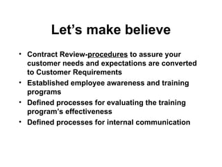 Let’s make believe
• Contract Review-procedures to assure your
customer needs and expectations are converted
to Customer Requirements
• Established employee awareness and training
programs
• Defined processes for evaluating the training
program’s effectiveness
• Defined processes for internal communication
 