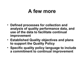 A few more
• Defined processes for collection and
analysis of quality performance data, and
use of the data to facilitate continual
improvement
• Established Quality objectives and plans
to support the Quality Policy
• Specific quality policy language to include
a commitment to continual improvement
 