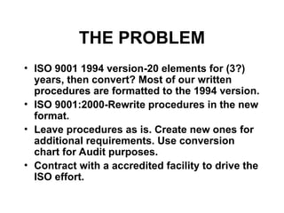 THE PROBLEM
• ISO 9001 1994 version-20 elements for (3?)
years, then convert? Most of our written
procedures are formatted to the 1994 version.
• ISO 9001:2000-Rewrite procedures in the new
format.
• Leave procedures as is. Create new ones for
additional requirements. Use conversion
chart for Audit purposes.
• Contract with a accredited facility to drive the
ISO effort.
 