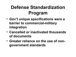 Defense Standardization
Program
• Gov’t unique specifications were a
barrier to commercial-military
integration
• Cancelled or inactivated thousands
of documents
• Greater reliance on the use of non-
government standards
 