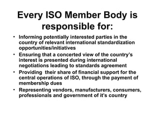 Every ISO Member Body is
responsible for:
• Informing potentially interested parties in the
country of relevant international standardization
opportunities/initiatives
• Ensuring that a concerted view of the country’s
interest is presented during international
negotiations leading to standards agreement
• Providing their share of financial support for the
central operations of ISO, through the payment of
membership dues
• Representing vendors, manufacturers, consumers,
professionals and government of it’s country
 