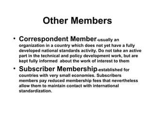 Other Members
• Correspondent Member-usually an
organization in a country which does not yet have a fully
developed national standards activity. Do not take an active
part in the technical and policy development work, but are
kept fully informed about the work of interest to them
• Subscriber Membership-established for
countries with very small economies. Subscribers
members pay reduced membership fees that nevertheless
allow them to maintain contact with international
standardization.
 
