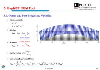 19
➢ Displacements
➢ S𝐭𝐫𝐚𝐢𝐧𝐬
➢ Stresses
➢ Safety Factor
➢ Von Mises Equivalent Stress
5. BapMEF FEM Tool
24-01-2019
5.4. Output and Post-Processing Variables
𝜀 𝑥𝑥 𝜀 𝑦𝑦 𝛾𝑥𝑦 𝜺 𝒛𝒛
σ 𝑥𝑥 σ 𝑦𝑦 τ 𝑥𝑦 𝝈 𝒛𝒛
𝜎𝑒𝑞 =
1
2
𝜎 𝑥𝑥 − 𝜎 𝑦𝑦
2
𝜎 𝑦𝑦 − 𝜎𝑧𝑧
2
𝜎 𝑥𝑥 − 𝜎𝑧𝑧
2 + 6𝜏 𝑥𝑦
2
𝑆 =
𝜎 𝑦𝑒𝑙𝑑
𝜎 𝑒𝑞
𝑑 = 𝑢2 + 𝑣2
𝑢 𝑣
Plane Stress
Plane Strain
 