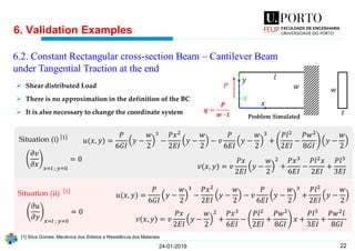 22
6. Validation Examples
24-01-2019
𝑡
𝑤
𝑢(𝑥, 𝑦) =
𝑃
6𝐺𝐼
𝑦 −
𝑤
2
3
−
𝑃𝑥2
2𝐸𝐼
𝑦 −
𝑤
2
− 𝑣
𝑃
6𝐸𝐼
𝑦 −
𝑤
2
3
+
𝑃𝑙2
2𝐸𝐼
−
𝑃𝑤2
8𝐺𝐼
𝑦 −
𝑤
2
𝑣(𝑥, 𝑦) = 𝑣
𝑃𝑥
2𝐸𝐼
𝑦 −
𝑤
2
2
+
𝑃𝑥3
6𝐸𝐼
−
𝑃𝑙2 𝑥
2𝐸𝐼
+
𝑃𝑙3
3𝐸𝐼
𝑢(𝑥, 𝑦) =
𝑃
6𝐺𝐼
𝑦 −
𝑤
2
3
−
𝑃𝑥2
2𝐸𝐼
𝑦 −
𝑤
2
− 𝑣
𝑃
6𝐸𝐼
𝑦 −
𝑤
2
3
+
𝑃𝑙2
2𝐸𝐼
𝑦 −
𝑤
2
𝑣(𝑥, 𝑦) = 𝑣
𝑃𝑥
2𝐸𝐼
𝑦 −
𝑤
2
2
+
𝑃𝑥3
6𝐸𝐼
−
𝑃𝑙2
2𝐸𝐼
+
𝑃𝑤2
8𝐺𝐼
𝑥 +
𝑃𝑙3
3𝐸𝐼
+
𝑃𝑤2 𝑙
8𝐺𝐼
𝜕𝑣
𝜕𝑥 𝑥=𝑙 ; 𝑦=0
= 0
𝜕𝑢
𝜕𝑦 𝑥=𝑙 ; 𝑦=0
= 0
Situation (ii) 1
Situation (i) 1
➢ Shear distributed Load
➢ There is no approximation in the definition of the BC
➢ It is also necessary to change the coordinate system
6.2. Constant Rectangular cross-section Beam – Cantilever Beam
under Tangential Traction at the end
[1] Silva Gomes, Mecânica dos Sólidos e Resistência dos Materiais
Problem Simulated
𝑦
𝑥
𝑞
𝑙
𝑤𝑃
𝒒 =
𝑷
𝒘 ∙ 𝒕
 