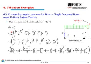 26
𝑣 𝑥, 𝑦 1
=
𝑸
2𝐸𝐼
൮
൲
𝑦 −
𝑤
2
4
12
−
𝑤2
8
𝑦 −
𝑤
2
2
+
𝑤3
12
𝑦 −
𝑤
2
+ 𝑣
𝑙2
4
− 𝑥 −
𝑙
2
2 𝑦 −
𝑤
2
2
+
𝑦 −
𝑤
2
4
6
−
𝑤2
20
𝑦 −
𝑤
2
2
+
𝑙2
8
𝑥 −
𝑙
2
2
−
𝑥 −
𝑙
2
4
12
−
𝑤2
20
𝑥 −
𝑙
2
2
+
1
4
+
𝑣
8
𝑤2 𝑥 −
𝑙
2
2
−
5𝑙4
192
1 +
12𝑤2
5𝑙2
4
5
+
𝑣
2
6. Validation Examples
24-01-2019
6.3. Constant Rectangular cross-section Beam – Simple Supported Beam
under Uniform Surface Traction
𝑙
𝑤
𝑞
𝑦
𝑥 𝑡
𝑤
𝑞
𝑄
➢ There is no approximation in the definition of the BC
[1] Silva Gomes, Mecânica dos Sólidos e Resistência dos Materiais
Problem Simulated
𝑸 = 𝒒 ∙ 𝒕
 
