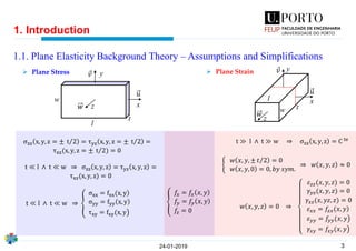 3
1. Introduction
1.1. Plane Elasticity Background Theory – Assumptions and Simplifications
24-01-2019
y
x
l
t
w
z
𝑢
Ԧ𝑣
𝑤
σzz x, y, z = ± Τt 2 = τyz x, y, z = ± Τt 2 =
τxz(x, y, z = ± Τt 2) = 0
t ≪ l ∧ t ≪ w ⇒ σzz x, y, z = τyz x, y, z =
τxz(x, y, z) = 0
t ≪ l ∧ t ≪ w ⇒ ൞
)σxx = fxx(x, y
σyy = fyy x, y
൯τxy = fxy(x, y
y
xl
tw
z
Ԧ𝑣
𝑢
𝑤
t ≫ l ∧ t ≫ w ⇒ σzz x, y, z = C te
ቊ
𝑤 𝑥, 𝑦, ± Τ𝑡 2 = 0
𝑤 𝑥, 𝑦, 0 = 0, 𝑏𝑦 𝑠𝑦𝑚.
⇒ 𝑤 𝑥, 𝑦, 𝑧 ≈ 0
𝑤 𝑥, 𝑦, 𝑧 = 0 ⇒
𝜀 𝑧𝑧(𝑥, 𝑦, 𝑧) = 0
𝛾𝑦𝑧(𝑥, 𝑦, 𝑧) = 0
𝛾𝑥𝑧(𝑥, 𝑦𝑧, 𝑧) = 0
)𝜀 𝑥𝑥 = 𝑓𝑥𝑥(𝑥, 𝑦
൯𝜀 𝑦𝑦 = 𝑓𝑦𝑦(𝑥, 𝑦
൯𝛾𝑥𝑦 = 𝑓𝑥𝑦(𝑥, 𝑦
൞
𝑓𝑥 = 𝑓𝑥 𝑥, 𝑦
𝑓𝑦 = 𝑓𝑦 𝑥, 𝑦
𝑓𝑧 = 0
➢ Plane Stress ➢ Plane Strain
 