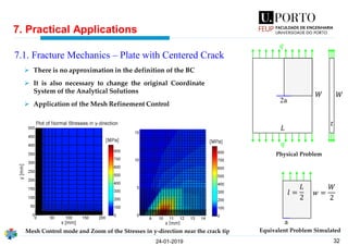 32
7. Practical Applications
24-01-2019
7.1. Fracture Mechanics – Plate with Centered Crack
2a
𝑊
𝐿
𝑞
𝑞
𝑊
𝑡
a
𝑤 =
𝑊
2
𝑙 =
𝐿
2
Physical Problem
Equivalent Problem Simulated
➢ There is no approximation in the definition of the BC
➢ It is also necessary to change the original Coordinate
System of the Analytical Solutions
➢ Application of the Mesh Refinement Control
Mesh Control mode and Zoom of the Stresses in y-direction near the crack tip
 