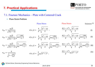 33
7. Practical Applications
24-01-2019
7.1. Fracture Mechanics – Plate with Centered Crack
𝜎 𝑦𝑦 =
𝑞 𝑎
)2(𝑥 − 𝑎
𝜎 𝑦𝑦 =
𝑞 𝑎
)2(𝑥 − 𝑎
sec
𝜋𝑎
𝐿
𝜎 𝑦𝑦 =
𝑞 𝑎
)2(𝑥 − 𝑎
𝐿
𝜋𝑎
tan
𝜋𝑎
𝐿
𝜎 𝑦𝑦 =
𝑞
1 −
𝑎
𝑥
2
4
𝐸
𝑞
𝑎2 − 𝑎𝑥
2
;
4
𝐸
𝑞
𝑎2 − 𝑎𝑥
2
sec
𝜋𝑎
𝐿
;
4
𝐸
𝑞
𝑎2 − 𝑎𝑥
2
𝐿
𝜋𝑎
tan
𝜋𝑎
𝐿
;
2
𝐸
𝑞 𝑎2 − 𝑥2 ;
)4(1 − 𝑣2
𝐸
𝑞
𝑎2 − 𝑎𝑥
2
)4(1 − 𝑣2
𝐸
𝑞
𝑎2 − 𝑎𝑥
2
sec
𝜋𝑎
𝐿
)4(1 − 𝑣2
𝐸
𝑞
𝑎2 − 𝑎𝑥
2
𝐿
𝜋𝑎
tan
𝜋𝑎
𝐿
)2(1 − 𝑣2
𝐸
𝑞 𝑎2 − 𝑥2
Plane Stress Plane Strain Solution [2]
(i)
(ii)
(iii)
(iv)
𝑣 𝑥, 𝑦 =
𝑣 𝑥, 𝑦 =
𝑣 𝑥, 𝑦 =
𝑣 𝑥, 𝑦 =
➢ Plane Strain Problem
[2] David Broke, Elementary Engineering Fracture Mechanics
 