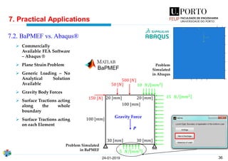 36
7. Practical Applications
24-01-2019
7.2. BaPMEF vs. Abaqus®
15 Τ𝑁 𝑚𝑚2
𝑷
5 Τ𝑁 𝑚𝑚2
150 [𝑁]
500 [𝑁]
50 [𝑁]
100 [𝑚𝑚]
100 [𝑚𝑚]
30 [𝑚𝑚] 30 [𝑚𝑚]
20 [𝑚𝑚] 20 [𝑚𝑚]
10 Τ𝑁 𝑚𝑚2
BaPMEF
➢ Commercially
Available FEA Software
– Abaqus ®
➢ Plane Strain Problem
➢ Generic Loading – No
Analytical Solution
Available
➢ Gravity Body Forces
➢ Surface Tractions acting
along the whole
boundary
➢ Surface Tractions acting
on each Element
Problem
Simulated
in Abaqus
Problem Simulated
in BaPMEF
Gravity Force
 