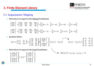 9
3. Finite Element Library
24-01-2019
3.3. Isoparametric Mapping
𝐽 =
𝐽11 𝐽12
𝐽21 𝐽22
=
𝜕𝑥
𝜕𝜉
𝜕𝑦
𝜕𝜉
𝜕𝑥
𝜕𝜂
𝜕𝑦
𝜕𝜂
=
𝜕𝑁 𝑖
𝜕𝜉
𝑇
𝜕𝑁 𝑖
𝜕𝜂
𝑇 𝑥𝑖 𝑦𝑖 𝑥𝑖 𝑦𝑖 =
𝑥1 𝑦1
𝑥2 𝑦2
𝑥3 𝑦3
𝑥4 𝑦4
𝜕𝑁𝑖
𝜕𝜉
𝑇
=
𝜕𝑁1
𝜕𝜉
𝜕𝑁2
𝜕𝜉
𝜕𝑁3
𝜕𝜉
𝜕𝑁4
𝜕𝜉
=
1
4
𝜂 − 1
1
4
1 − 𝜂
1
4
1 + 𝜂 −
1
4
1 + 𝜂
𝜕𝑁𝑖
𝜕𝜂
𝑇
=
𝜕𝑁1
𝜕𝜂
𝜕𝑁2
𝜕𝜂
𝜕𝑁3
𝜕𝜂
𝜕𝑁4
𝜕𝜂
=
1
4
𝜉 − 1 −
1
4
1 + 𝜉
1
4
1 + 𝜉
1
4
1 − 𝜉
𝜕𝑁𝑖
𝜕𝑥
𝑇
𝜕𝑁𝑖
𝜕𝑦
𝑇 = 𝐽 −1
𝜕𝑁𝑖
𝜕𝜉
𝑇
𝜕𝑁𝑖
𝜕𝜂
𝑇
➢ Derivatives in respect to the Natural Coordinates
➢ Jacobian Matrix
➢ Derivatives in respect to the Local Coordinates
det 𝐽 = 𝐽11 𝐽22 − 𝐽12 𝐽21 > 0
 
