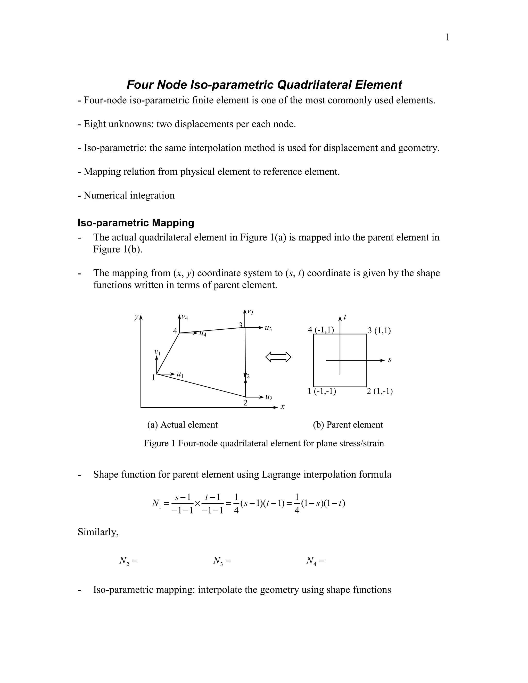 Edited by Foxit Reader 
Copyright(C) by Foxit Software Company,2005-2008 
For Evaluation Only. 
1 
Four Node Iso-parametric Quadrilateral Element 
- Four-node iso-parametric finite element is one of the most commonly used elements. 
- Eight unknowns: two displacements per each node. 
- Iso-parametric: the same interpolation method is used for displacement and geometry. 
- Mapping relation from physical element to reference element. 
- Numerical integration 
Iso-parametric Mapping 
- The actual quadrilateral element in Figure 1(a) is mapped into the parent element in 
Figure 1(b). 
- The mapping from (x, y) coordinate system to (s, t) coordinate is given by the shape 
functions written in terms of parent element. 
u1 
v1 
v3 
3 4 (-1,1) 
u2 
v2 
u4 
v4 
4 
1 
2 x 
y 
u3 
3 (1,1) 
s 
t 
1 (-1,-1) 2 (1,-1) 
(a) Actual element (b) Parent element 
Figure 1 Four-node quadrilateral element for plane stress/strain 
- Shape function for parent element using Lagrange interpolation formula 
N s t s t 
= − × − = − − = − − 
1 
1 1 1 1 
( 1)( 1) (1 )(1 ) 
s t 
− − − − 
1 1 1 1 4 4 
Similarly, 
1 1 1 
(1 )(1 ), (1 )(1 ), (1 )(1 ) 
4 4 4 
N = + s − t N = + s + t N = − s + t 
2 3 4 
- Iso-parametric mapping: interpolate the geometry using shape functions 
http://swiftmemberreview.com 
 
