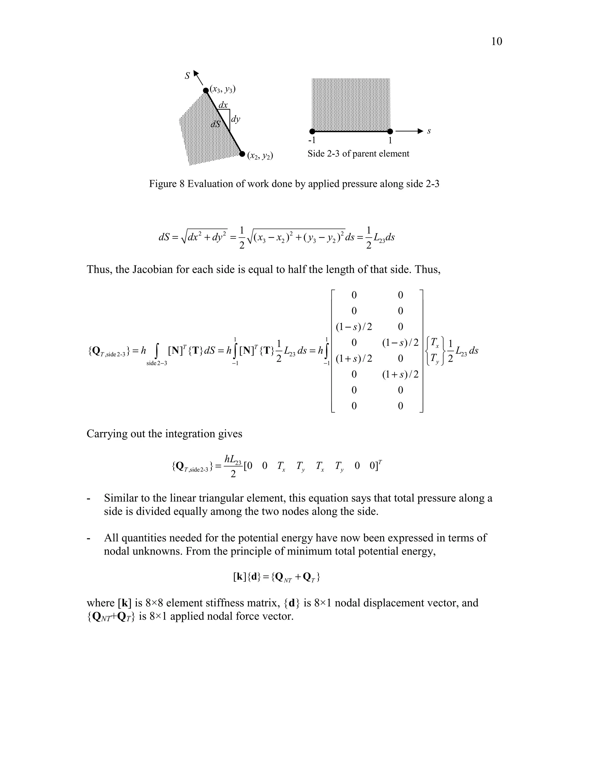 10 
-1 
(x2, y2) 
1 
s 
(x3, y3) 
dx 
dy 
S 
dS 
Side 2-3 of parent element 
Figure 8 Evaluation of work done by applied pressure along side 2-3 
1 1 
dS = dx 2 + dy 2 = ( x − x ) 2 + ( y − y ) 
2 
ds = L ds 
3 2 3 2 23 
2 2 
Thus, the Jacobian for each side is equal to half the length of that side. Thus, 
  
  
  
 −  
1 1 
 −    = T = T =   x 
 +      
  ,side 2-3 23 23 
side 2 3 1 1 
0 0 
0 0 
(1 ) / 2 0 
1 0 (1 ) / 2 1 
{ } [ ] { } [ ] { } 
2 (1 ) / 2 0 2 
0 (1 )/2 
0 0 
0 0 
T 
y 
s 
s T 
h dS h L ds h L ds 
s T 
s 
− − − 
 +  
  
  
  
Q ∫ N T ∫ N T ∫ 
Carrying out the integration gives 
hL 
Q = 23 
T T T T 
,side2-3 { } [0 0 0 0] 
2 
T 
T x y x y 
- Similar to the linear triangular element, this equation says that total pressure along a 
side is divided equally among the two nodes along the side. 
- All quantities needed for the potential energy have now been expressed in terms of 
nodal unknowns. From the principle of minimum total potential energy, 
[ ]{ } { } NT T k d = Q +Q 
where [k] is 8×8 element stiffness matrix, {d} is 8×1 nodal displacement vector, and 
{QNT+QT} is 8×1 applied nodal force vector. 
 