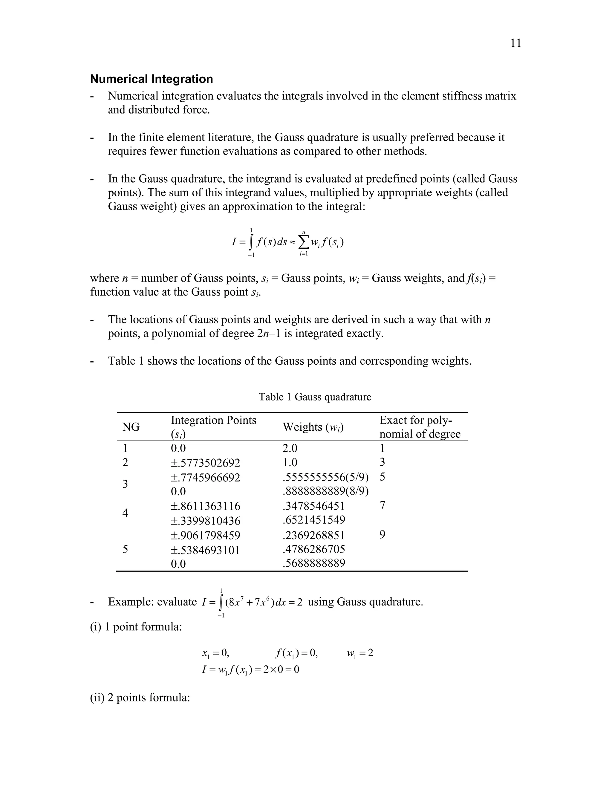 11 
Numerical Integration 
- Numerical integration evaluates the integrals involved in the element stiffness matrix 
and distributed force. 
- In the finite element literature, the Gauss quadrature is usually preferred because it 
requires fewer function evaluations as compared to other methods. 
- In the Gauss quadrature, the integrand is evaluated at predefined points (called Gauss 
points). The sum of this integrand values, multiplied by appropriate weights (called 
Gauss weight) gives an approximation to the integral: 
1 
n 
= ∫ ≈Σ 
( ) ( ) 
I f s ds w f s 
− = 
1 1 
i i 
i 
where n = number of Gauss points, si = Gauss points, wi = Gauss weights, and f(si) = 
function value at the Gauss point si. 
- The locations of Gauss points and weights are derived in such a way that with n 
points, a polynomial of degree 2n–1 is integrated exactly. 
- Table 1 shows the locations of the Gauss points and corresponding weights. 
Table 1 Gauss quadrature 
NG 
Integration Points 
(si) 
Weights (wi) 
Exact for poly-nomial 
of degree 
1 0.0 2.0 1 
2 ±.5773502692 1.0 3 
3 ±.7745966692 
0.0 
.5555555556(5/9) 
.8888888889(8/9) 
5 
4 ±.8611363116 
±.3399810436 
.3478546451 
.6521451549 
7 
5 
±.9061798459 
±.5384693101 
0.0 
.2369268851 
.4786286705 
.5688888889 
9 
- Example: evaluate 
1 
= ∫ 7 + 6 
= using Gauss quadrature. 
I (8x 7x )dx 2 
1 
− 
(i) 1 point formula: 
= = = 
= =×= 
0, ( ) 0, 2 
x fx w 
I wf x 
1 1 1 
( ) 2 0 0 
1 1 
(ii) 2 points formula: 
 