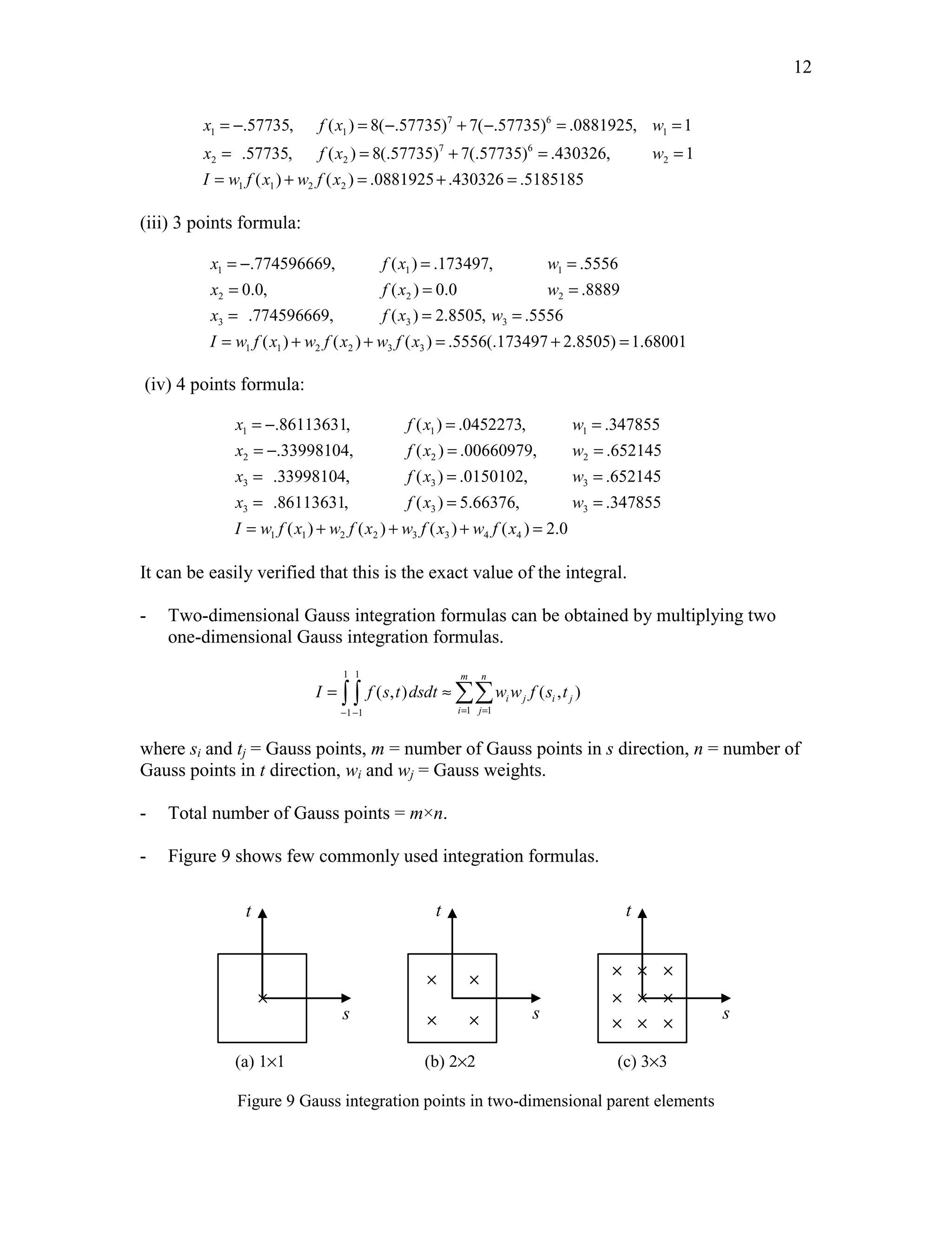 12 
= − = − 7 + − 6 
= = 
= = + = = 
= + = + = 
.57735, ( ) 8( .57735) 7( .57735) .0881925, 1 
.57735, ( ) 8(.57735) 7(.57735) .430326, 1 
( ) ( ) .0881925 .430326 .5185185 
x fx w 
x fx w 
I w f x w f x 
1 1 1 
7 6 
2 2 2 
1 1 2 2 
(iii) 3 points formula: 
= − .774596669, ( ) = .173497, = 
.5556 
= 0.0, ( ) = 0.0 = 
.8889 
= .774596669, ( ) = 2.8505, = 
.5556 
= + + = + = 
x fx w 
x fx w 
x fx w 
I w f x w f x w f x 
1 1 1 
2 2 2 
3 3 3 
( ) ( ) ( ) .5556(.173497 2.8505) 1.68001 
1 1 2 2 3 3 
(iv) 4 points formula: 
= − = = 
= − = = 
= = = 
= = = 
= + + + = 
.86113631, ( ) .0452273, .347855 
.33998104, ( ) .00660979, .652145 
.33998104, ( ) .0150102, .652145 
.86113631, ( ) 5.66376, .347855 
( ) ( ) ( ) ( ) 2.0 
x fx w 
x fx w 
x fx w 
x fx w 
I w f x w f x w f x w f x 
1 1 1 
2 2 2 
3 3 3 
3 3 3 
1 1 2 2 3 3 4 4 
It can be easily verified that this is the exact value of the integral. 
- Two-dimensional Gauss integration formulas can be obtained by multiplying two 
one-dimensional Gauss integration formulas. 
1 1 
m n 
= ∫ ∫ ≈ΣΣ 
( , ) ( , ) 
I f s t dsdt ww f s t 
− − = = 
1 1 1 1 
i j i j 
i j 
where si and tj = Gauss points, m = number of Gauss points in s direction, n = number of 
Gauss points in t direction, wi and wj = Gauss weights. 
- Total number of Gauss points = m×n. 
- Figure 9 shows few commonly used integration formulas. 
s 
t 
s 
t 
s 
t 
(a) 1×1 (b) 2×2 (c) 3×3 
Figure 9 Gauss integration points in two-dimensional parent elements 
 