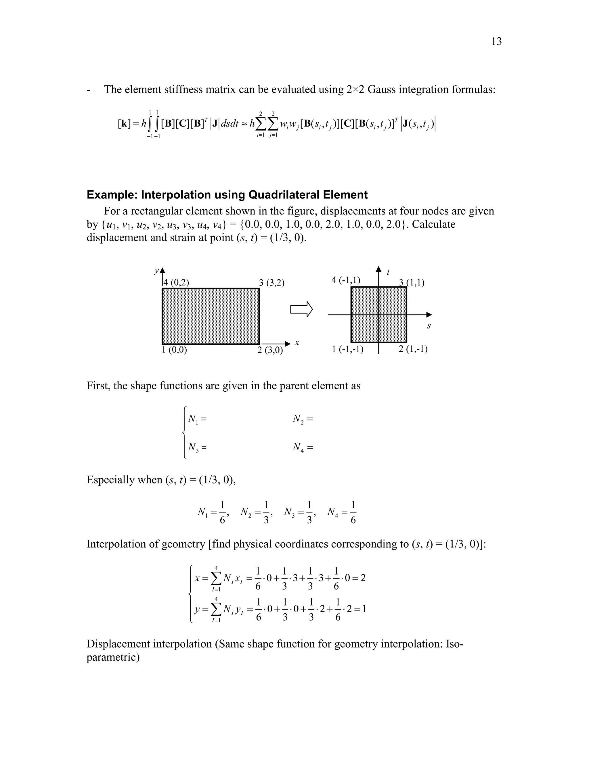 13 
- The element stiffness matrix can be evaluated using 2×2 Gauss integration formulas: 
1 1 2 2 
k = ∫ ∫ B C B J ≈ ΣΣ B C B J 
[ ] [ ][ ][ ]T [ ( , )][ ][ ( , )]T ( , ) 
h dsdt h ww s t s t s t 
− 1 − 1 = 1 = 
1 
i j i j i j i j 
i j 
Example: Interpolation using Quadrilateral Element 
For a rectangular element shown in the figure, displacements at four nodes are given 
by {u1, v1, u2, v2, u3, v3, u4, v4} = {0.0, 0.0, 1.0, 0.0, 2.0, 1.0, 0.0, 2.0}. Calculate 
displacement and strain at point (s, t) = (1/3, 0). 
x 
y 
4 (0,2) 3 (3,2) 
1 (0,0) 2 (3,0) 
s 
t 
4 (-1,1) 3 (1,1) 
1 (-1,-1) 2 (1,-1) 
First, the shape functions are given in the parent element as 
 = − − = + −  
 = + + = − +  
1 1 
(1 )(1 ), (1 )(1 ) 
4 4 
1 1 
(1 )(1 ), (1 )(1 ) 
4 4 
N s t N s t 
1 2 
N s t N s t 
3 4 
Especially when (s, t) = (1/3, 0), 
1 1 1 1 
, , , 
6 3 3 6 
N = N = N = N = 
1 2 3 4 
Interpolation of geometry [find physical coordinates corresponding to (s, t) = (1/3, 0)]: 
4 
x  Σ 
Nx 
1 
4 
y = Ny 
= ⋅ + ⋅ + ⋅ + ⋅ = 1 
1 1 1 1 
0 3 3 0 2 
6 3 3 6 
1 1 1 1 
0 0 2 2 1 
6 3 3 6 
I I 
I 
I I 
I 
= 
= 
 
= = ⋅ + ⋅ + ⋅ + ⋅ =  
Σ 
Displacement interpolation (Same shape function for geometry interpolation: Iso-parametric) 
 