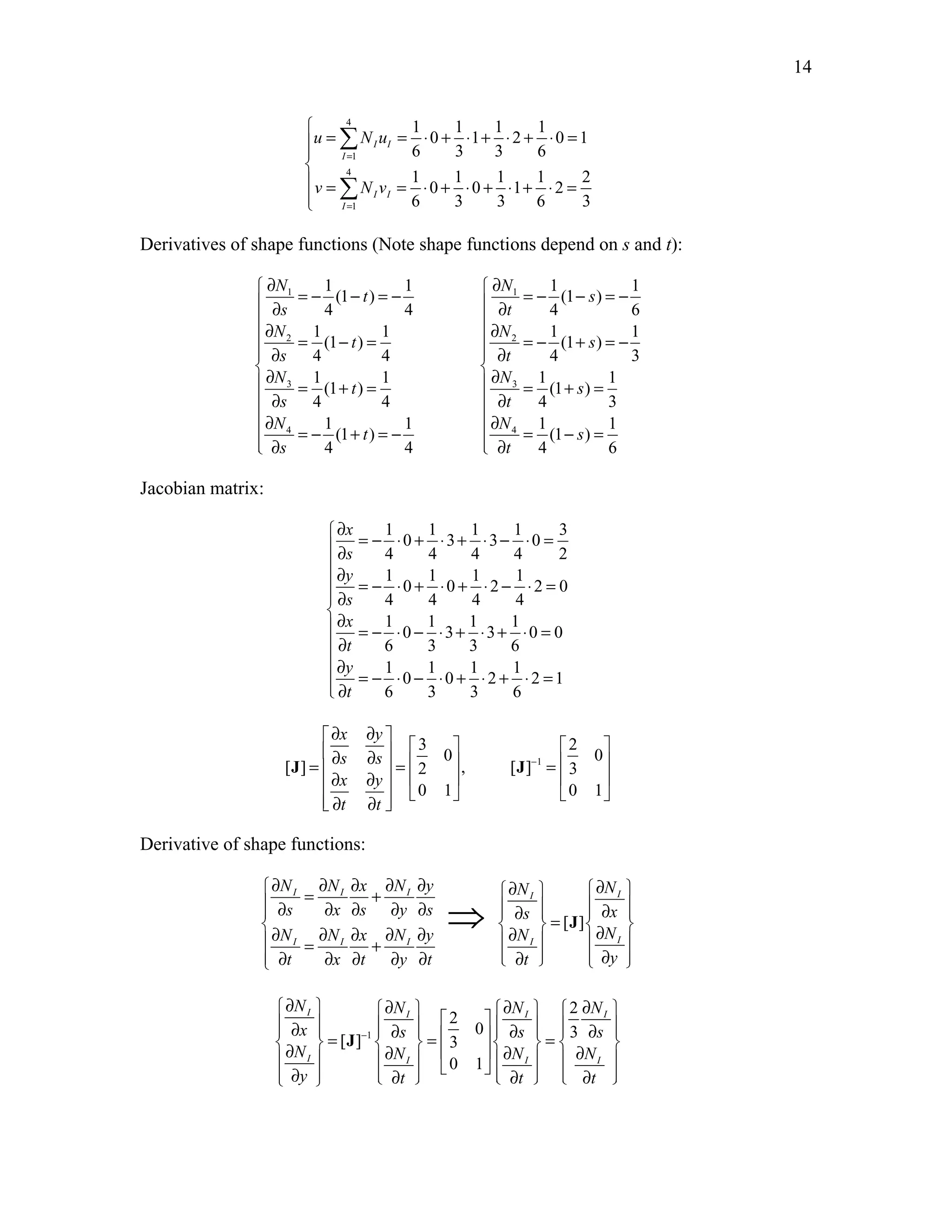 14 
 
Σ 
 
4 
u = Nu 
= ⋅ + ⋅ + ⋅ + ⋅ = 1 
v = Σ 
4 
Nv 
= ⋅ + ⋅ + ⋅ + ⋅ = 1 
 
1 1 1 1 
0 1 2 0 1 
6 3 3 6 
1 1 1 1 2 
0 0 1 2 
6 3 3 6 3 
I I 
I 
I I 
I 
= 
= 
Derivatives of shape functions (Note shape functions depend on s and t): 
 ∂ = − − = −  ∂ = − − = −  ∂  ∂   
∂ = − = ∂ = − + = −  ∂  ∂ 
 ∂  ∂  = + =  = + = 
 ∂  ∂ 
∂ ∂  = − + = −  = − =  ∂  ∂ 
1 1 1 1 
(1 ) (1 ) 
4 4 4 6 
1 1 1 1 
(1 ) (1 ) 
4 4 4 3 
1 1 1 1 
(1 ) (1 ) 
4 4 4 3 
1 1 1 1 
N N 
1 1 
t s 
s t 
N N 
2 2 
t s 
s t 
N N 
3 3 
t s 
s t 
N N 
4 4 
(1 t ) (1 s 
) 
4 4 4 6 
s t 
Jacobian matrix: 
∂ = − ⋅ + ⋅ + ⋅ − ⋅ =  ∂  
∂ = − ⋅ + ⋅ + ⋅ − ⋅ =  ∂ 
∂  =− ⋅ − ⋅ + ⋅ + ⋅ = 
 ∂ 
∂  = − ⋅ − ⋅ + ⋅ + ⋅ =  ∂ 
1 1 1 1 3 
0 3 3 0 
4 4 4 4 2 
1 1 1 1 
0 0 2 2 0 
4 4 4 4 
1 1 1 1 
0 3 3 0 0 
6 3 3 6 
1 1 1 1 
0 0 2 2 1 
6 3 3 6 
x 
s 
y 
s 
x 
t 
y 
t 
∂ ∂     3   2 
 0 0 
=  ∂ ∂  =   1 
=   ∂ ∂       ∂ ∂      
[ ] 2 , [ ] 3 
0 1 0 1 
x y 
s s 
x y 
t t 
− 
J J 
Derivative of shape functions: 
∂ N = ∂ N ∂ x + ∂ N ∂ y I I I ∂ ⇒ N  ∂ N 
 I I 
 ∂ s ∂ x ∂ s ∂ y ∂ s  ∂ s  =  ∂ x 
  [ J 
] 
∂ N = ∂ N ∂     x + ∂ N ∂ y ∂ N ∂ N 
I I I I  I 
  ∂ t ∂ x ∂ t ∂ y ∂ t   ∂ t    ∂ y 
 
∂ N  I ∂ N  ∂   N   2 
∂ N 
    I  ∂ x     2 
0   I I 
=       ∂  [ J 
] − 
1 
∂ s  =   ∂ ∂ ∂  3 
 s  =  3 s 
  N I   N  ∂ N I  0 1 
  I   ∂ N 
I 
  ∂ y   ∂ t   ∂ t   ∂ t 
 
 