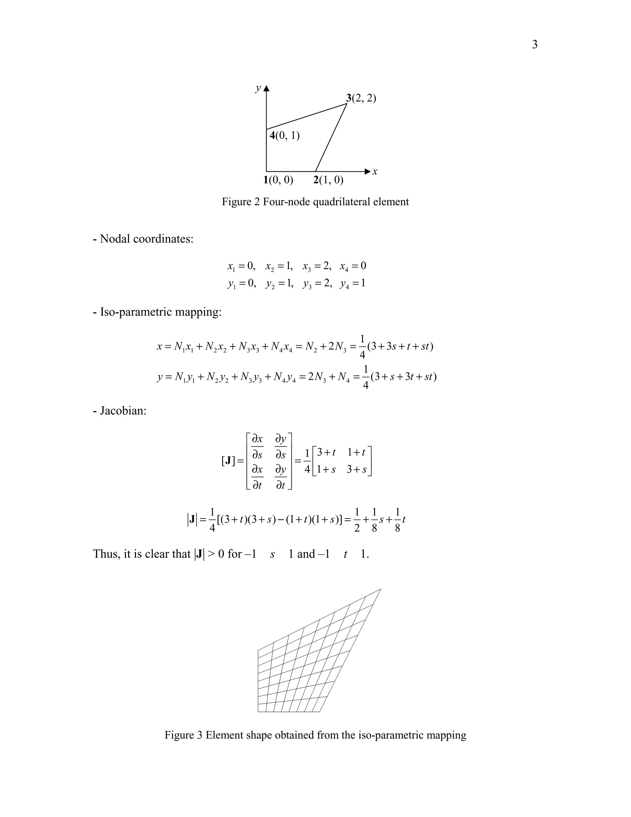 Edited by Foxit Reader 
Copyright(C) by Foxit Software Company,2005-2008 
For Evaluation Only. 
3 
1(0, 0) 2(1, 0) 
3(2, 2) 
4(0, 1) 
x 
y 
Figure 2 Four-node quadrilateral element 
- Nodal coordinates: 
= = = = 
= = = = 
0, 1, 2, 0 
0, 1, 2, 1 
x x x x 
y y y y 
1 2 3 4 
1 2 3 4 
- Iso-parametric mapping: 
= + + + = + = + ++ 
x N x N x N x N x N N s t st 
1 1 2 2 3 3 4 4 2 3 
= + + + = + = + + + 
y N y N y N y N y N N s t st 
1 1 2 2 3 3 4 4 3 4 
1 
2 (33 ) 
4 
1 
2 (3 3 ) 
4 
- Jacobian: 
∂ x ∂ y 
 
 ∂ s ∂ s  1  3 + t 1 
+ t 
 =   = ∂ x ∂ y  + s + s 
    
 ∂ t ∂ t 
 
[ ] 
4 1 3 
J 
1 11 1 
[(3 )(3 ) (1 )(1 )] 
4 28 8 
J = + t + s − + t + s = + s + t 
Thus, it is clear that |J| > 0 for –1 s 1 and –1 t 1. 
Figure 3 Element shape obtained from the iso-parametric mapping 
http://swiftmemberreview.com 
 