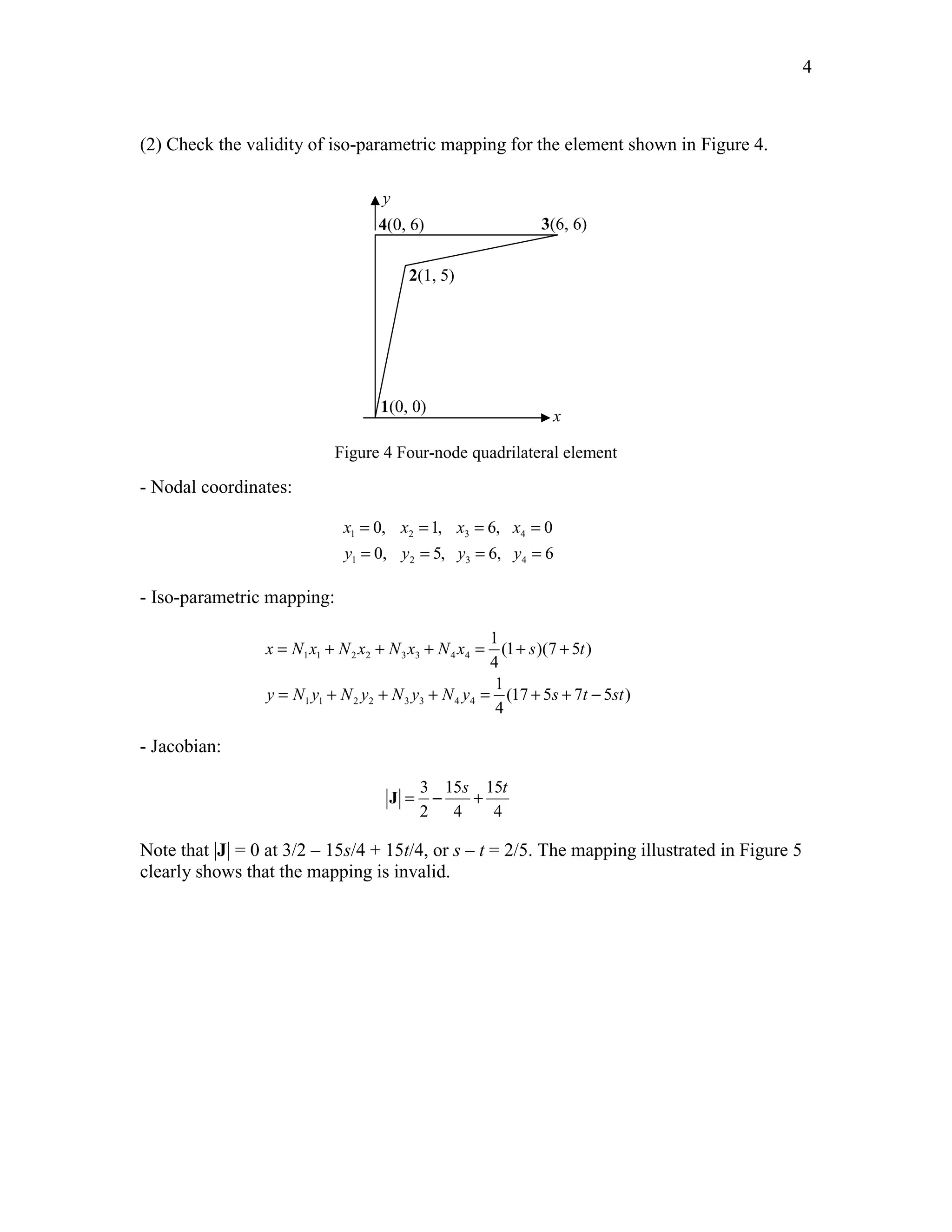 Edited by Foxit Reader 
Copyright(C) by Foxit Software Company,2005-2008 
For Evaluation Only. 
4 
(2) Check the validity of iso-parametric mapping for the element shown in Figure 4. 
4(0, 6) 3(6, 6) 
2(1, 5) 
1(0, 0) 
x 
y 
Figure 4 Four-node quadrilateral element 
- Nodal coordinates: 
= = = = 
= = = = 
0, 1, 6, 0 
0, 5, 6, 6 
x x x x 
y y y y 
1 2 3 4 
1 2 3 4 
- Iso-parametric mapping: 
= + + + = + + 
1 1 2 2 3 3 4 4 
= + + + = + + − 
1 1 2 2 3 3 4 4 
1 
(1 )(7 5 ) 
4 
1 
(17 5 7 5 ) 
4 
x Nx N x Nx N x s t 
y N y N y N y N y s t st 
- Jacobian: 
3 15 15 
2 4 4 
s t J = − + 
Note that |J| = 0 at 3/2 – 15s/4 + 15t/4, or s – t = 2/5. The mapping illustrated in Figure 5 
clearly shows that the mapping is invalid. 
http://swiftmemberreview.com 
 