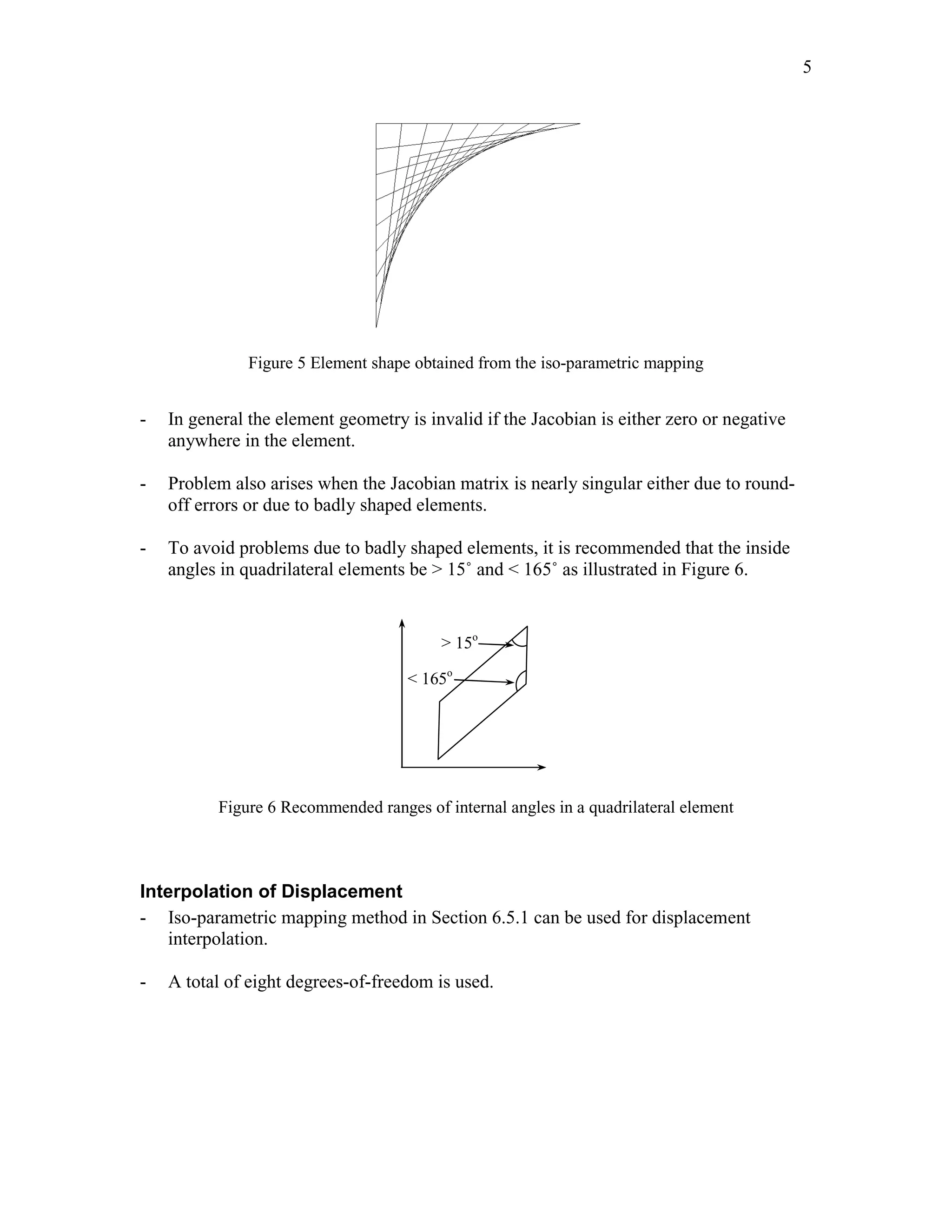 Edited by Foxit Reader 
Copyright(C) by Foxit Software Company,2005-2008 
For Evaluation Only. 
5 
Figure 5 Element shape obtained from the iso-parametric mapping 
- In general the element geometry is invalid if the Jacobian is either zero or negative 
anywhere in the element. 
- Problem also arises when the Jacobian matrix is nearly singular either due to round-off 
errors or due to badly shaped elements. 
- To avoid problems due to badly shaped elements, it is recommended that the inside 
angles in quadrilateral elements be > 15˚ and < 165˚ as illustrated in Figure 6. 
> 15o 
< 165o 
Figure 6 Recommended ranges of internal angles in a quadrilateral element 
Interpolation of Displacement 
- Iso-parametric mapping method in Section 6.5.1 can be used for displacement 
interpolation. 
- A total of eight degrees-of-freedom is used. 
http://swiftmemberreview.com 
 