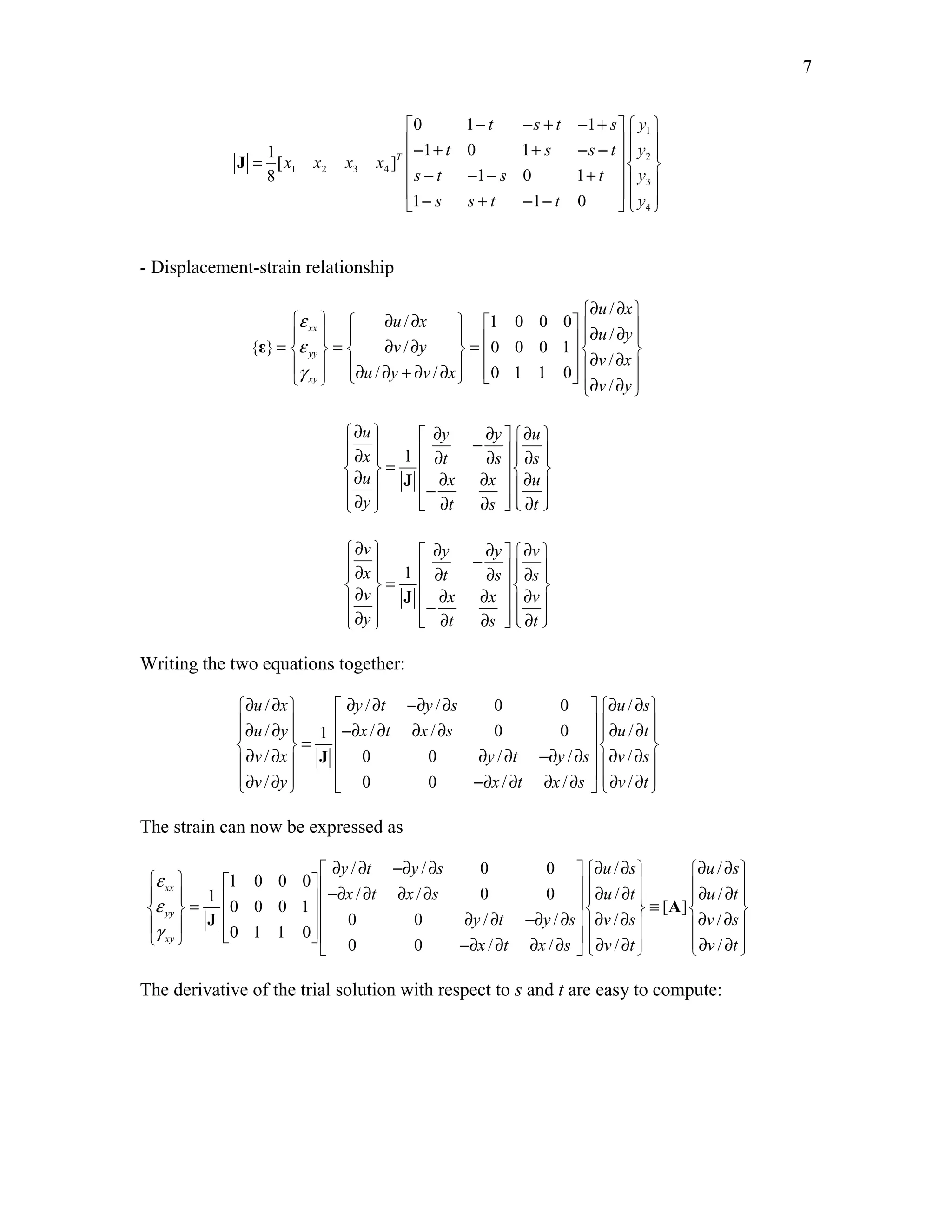 7 
 0 1 − t − s + t − 1 
+ s   y 
 
− 1 + t 0 1 
+ s − s − t  1 
 y 
 = 1 [ x x x x 
] 
T 
  2 
8 1 2 3 4 
 s − t − 1 − s 0 1 
+ t     y 
 3 
  1 −  s s + t − 1 − t 0 
  y 
 
 4 
J 
- Displacement-strain relationship 
/ 
/ 1 0 0 0 
/ 
{ } / 0 0 0 1 
/ 
/ / 01 1 0/ 
xx 
yy 
xy 
u x 
u x 
u y 
v y 
v x 
u y v x 
v y 
ε 
ε 
γ 
∂ ∂  
   ∂ ∂            ∂ ∂  =   =  ∂ ∂  =         ∂ ∂    ∂ ∂ + ∂ ∂      ∂ ∂  
ε 
∂ u   ∂ y − ∂ y  ∂ u 
   ∂ x   1 
 = ∂ t ∂ s      ∂   ∂   s 
  u  J 
− ∂ x ∂ x  ∂ u 
  ∂ y   ∂ t ∂ s   ∂ t 
 
∂ v   ∂ y − ∂ y  ∂ v 
  ∂ x   1 
 = ∂ t ∂ s      ∂   ∂   s 
  v  J 
− ∂ x ∂ x  ∂ v 
 ∂ y   ∂ t ∂ s   ∂ t 
 
Writing the two equations together: 
∂ u / ∂ x   ∂ y / ∂ t −∂ y / ∂ s 0 0  ∂ u / 
∂ s 
 
∂ u / ∂ y  −∂ x / ∂ t ∂ x / ∂ s 0 0  ∂ u / 
∂ t 
   = 1   ∂   v / ∂ x  J 
 0 0 ∂ y / ∂ t −∂ y / ∂ s  ∂ v / 
∂ s 
  ∂ v / ∂ y      0 0 −∂ x / ∂ t ∂ x / ∂ s  ∂ v / 
∂ t 
  
The strain can now be expressed as 
 ∂ y / ∂ t −∂ y / ∂ s 0 0  ∂ u / ∂ s  ∂ u / 
∂ s 
  ε 
  1 0 0 0 
  xx 
       ε 
= 1   −∂ x / ∂ t ∂ x / ∂ s 0 0  ∂ u / ∂ t  ∂ u / 
∂ t 
 0 0 0 1 ≡  [ A 
] 
yy 
       J 
   0 0 ∂ y / ∂ t −∂ y / ∂ s  ∂ v / ∂ s ∂ v / 
∂ s 
 γ 
0 1 1 0 
  xy 
     0 0 −∂ x / ∂ t ∂ x / ∂  s   ∂ v / ∂ t    ∂ v / 
∂ t 
 
 The derivative of the trial solution with respect to s and t are easy to compute: 
 