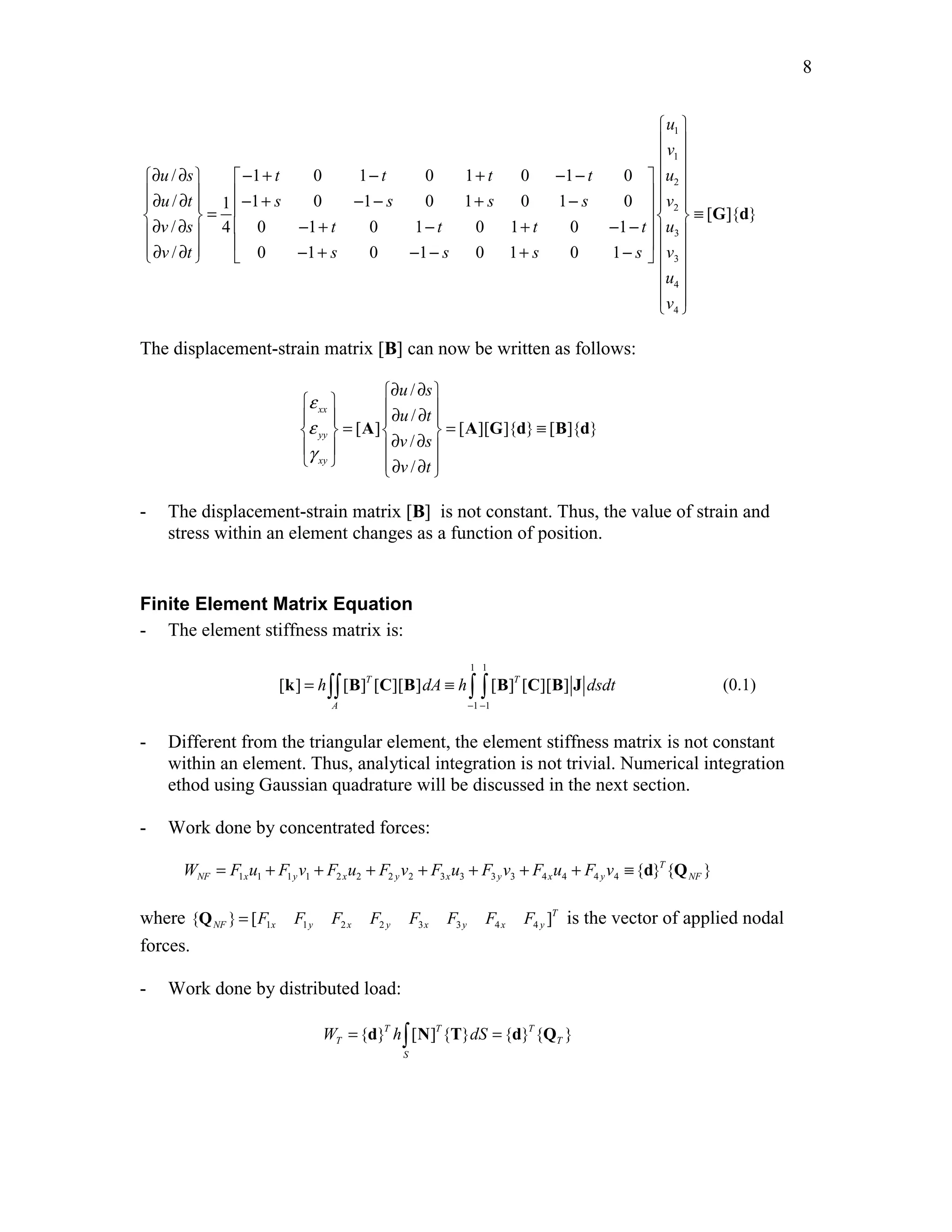 Edited by Foxit Reader 
Copyright(C) by Foxit Software Company,2005-2008 
For Evaluation Only. 
8 
  
 1 
 
 1 
 
∂ ∂  − + − + − −    
   2 
 ∂ ∂  − + − − + −    ∂ ∂  =    2 
 ≡    − + − + − −   3 
  ∂ ∂   − + − − + −      3 
 
4 
4 
/ 1 0 1 0 1 0 1 0 
/ 1 1 0 1 0 1 0 1 0 
[ ]{ } 
/ 4 0 1 0 1 0 1 0 1 
/ 0 1 0 1 0 1 0 1 
u 
v 
u s t t t t u 
u t s s s s v 
v s t t t t u 
v t s s s s v 
u 
v 
  
  
G d 
The displacement-strain matrix [B] can now be written as follows: 
/ 
/ 
[ ] [ ][ ]{ } [ ]{ } 
/ 
/ 
xx 
yy 
xy 
u s 
u t 
v s 
v t 
ε 
ε 
γ 
∂ ∂  
      ∂ ∂    =   = ≡   ∂ ∂  
  ∂ ∂    
A AG d B d 
- The displacement-strain matrix [B] is not constant. Thus, the value of strain and 
stress within an element changes as a function of position. 
Finite Element Matrix Equation 
- The element stiffness matrix is: 
1 1 
k = ∫∫ B C B ≡ ∫ ∫ B C B J (0.1) 
[ ] [ ]T [ ][ ] [ ]T [ ][ ] 
h dA h dsdt 
1 1 
A 
− − 
- Different from the triangular element, the element stiffness matrix is not constant 
within an element. Thus, analytical integration is not trivial. Numerical integration 
ethod using Gaussian quadrature will be discussed in the next section. 
- Work done by concentrated forces: 
NF x y x y x y x y NF W = F u + F v + F u + F v + F u + F v + F u + F v ≡ d Q 
1 1 1 1 2 2 2 2 3 3 3 3 4 4 4 4 { }T{ } 
NF x y x y x y x y Q = F F F F F F F F is the vector of applied nodal 
where 1 1 2 2 3 3 4 4 { } [ ]T 
forces. 
- Work done by distributed load: 
W = d h∫ N T dS = d Q 
{ }T [ ]T{ } { }T{ } 
T T 
S 
http://swiftmemberreview.com 
 