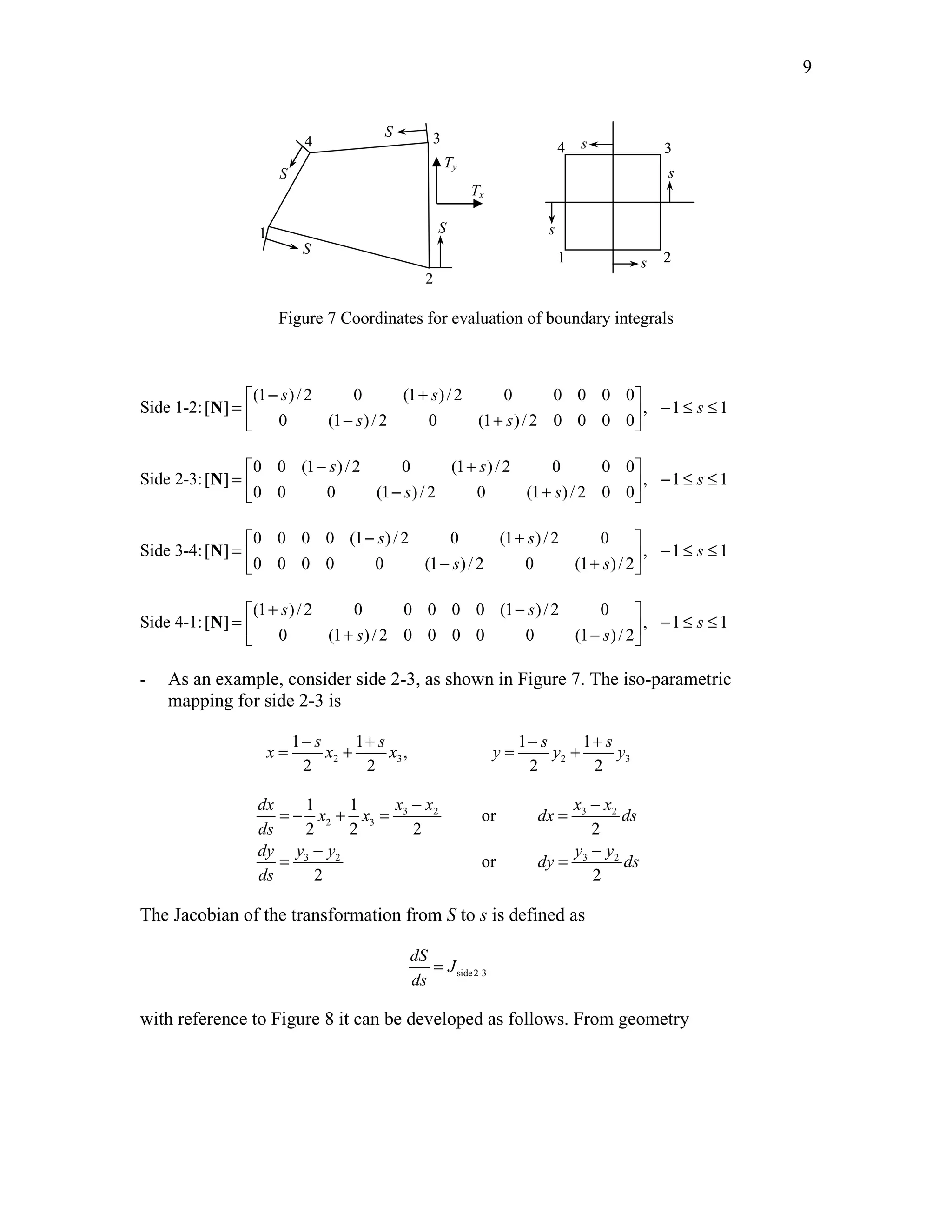 Edited by Foxit Reader 
Copyright(C) by Foxit Software Company,2005-2008 
For Evaluation Only. 
9 
4 
1 
3 
2 
4 
3 
1 2 
s 
s 
s 
s 
S 
S 
S 
S 
Tx 
Ty 
Figure 7 Coordinates for evaluation of boundary integrals 
Side 1-2: 
 (1 − s ) / 2 0 (1 + s 
) / 2 0 0 0 0 0 
 
=  − +  − ≤ ≤   
[ ] , 1 1 
0 (1 )/2 0 (1 )/2 0 0 0 0 
s 
s s 
N 
Side 2-3: 
 0 0 (1 − s ) / 2 0 (1 + s 
) / 2 0 0 0 
 
=   − ≤ ≤  − +  
[ ] , 1 1 
0 0 0 (1 )/2 0 (1 )/2 0 0 
s 
s s 
N 
Side 3-4: 
 0 0 0 0 (1 − s )/2 0 (1 + s 
)/2 0 
 
=  − +  − ≤ ≤   
[ ] , 1 1 
0 0 0 0 0 (1 )/2 0 (1 )/2 
s 
s s 
N 
Side 4-1: 
 (1 + s )/2 0 0 0 0 0 (1 − s 
)/2 0 
 
=  + −  − ≤ ≤   
[ ] , 1 1 
0 (1 )/2 0 0 0 0 0 (1 )/2 
s 
s s 
N 
- As an example, consider side 2-3, as shown in Figure 7. The iso-parametric 
mapping for side 2-3 is 
1 − s 1 + s 1 − s 1 
+ 
s 
x = x + x , 
y = y + y 
2 3 2 3 
2 2 2 2 
dx x x x x 
3 2 3 2 
1 1 
x x dx ds 
2 3 
or 
2 2 2 2 
ds 
dy y y y y 
3 2 3 2 
or 
dy ds 
2 2 
ds 
= − + = − = − 
= − = − 
The Jacobian of the transformation from S to s is defined as 
side2-3 
dS 
J 
ds 
= 
with reference to Figure 8 it can be developed as follows. From geometry 
http://swiftmemberreview.com 
 