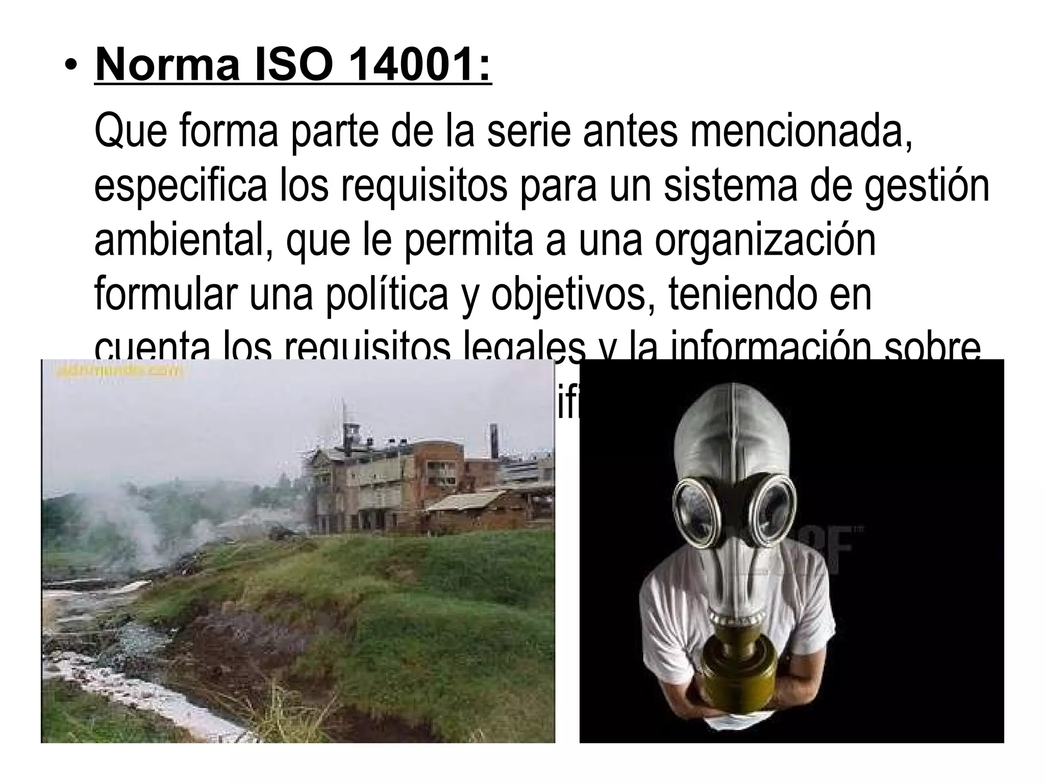 Norma ISO 14001: Que forma parte de la serie antes mencionada, especifica los requisitos para un sistema de gestión ambiental, que le permita a una organización formular una política y objetivos, teniendo en cuenta los requisitos legales y la información sobre impactos ambientales significativos.