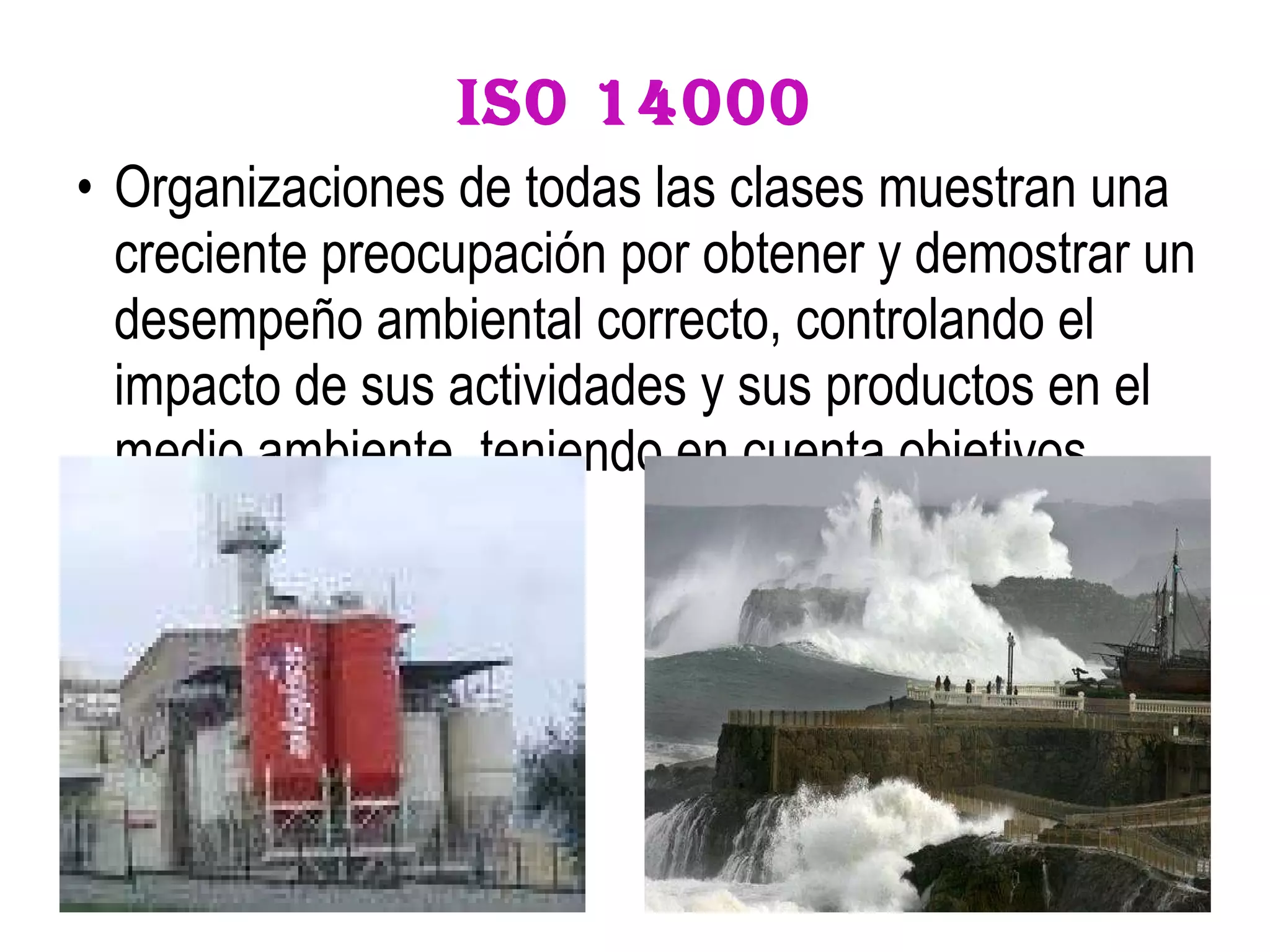 ISO 14000 Organizaciones de todas las clases muestran una creciente preocupación por obtener y demostrar un desempeño ambiental correcto, controlando el impacto de sus actividades y sus productos en el medio ambiente, teniendo en cuenta objetivos ambientales.