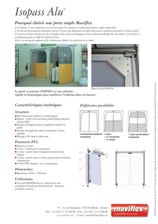 Caractéristiques techniques
Structure
■ Bâti aluminium renforcé et anodisé argent
■ Option : revêtu d’une peinture poudre époxy polyester
suivant RAL.
■ Système de rappel en partie supérieure intégrée au
profil
■ Système de rappel par came et ressortavec tension
réglable.
■ Blocage à 90° dans les deux sens.
Panneaux PVC
■ Epaisseur 5 mm
■ 1 zone : entièrement transparent
■ 2 zones : partie haute transparente partie basse
opaque
■ 3 zones : partie haute et basse opaque partie médiane
transparente
■ Coloris PVC opaque : gris, orange,jaune.
Dimensions
■ Maximum 3500 x 3500 mm
Utilisations
■ La porte ISOPASS alu est conçue pour une
utilisation à l’intérieur des bâtiments : industrie,
entrepôts, ateliers…
Isopass Alu®
Différentes possibilités
Détail du bâti ISOPASS
La porte à vantaux ISOPASS est une solution
rapide et économique pour améliorer l’isolation dans vos locaux.
Portestandardentièrement
transparente
2zones:
-1/2transparente
-1/2opaque
3zones:partiemédiane
transparente
8 - 14, rue Vaucanson - 69150 Décines - France
Tél. +33 (0)4 72 15 88 88 - Fax +33 (0)4 72 15 88 80
www.maviflex.com - E-mail : maviflex@maviflex.com
MAVIFLEXS.A.aucapitalde1590000€-TVAU.E.FR50328025721■07/2010■Lesdimensionsetcaractéristiquessontsusceptiblesdemodificationssanspréavis■CréationVITOSHA0474223201.
Pourquoi choisir une porte souple Maviflex
C’est d’abord, 35 ans d’expérience, une activité unique d’un spécialiste, la fabrication de portes souples industrielles.
C’est bien-sûr une production entièrement réalisée en France nous permettant une réelle maîtrise de la conception des produits et de leur qualité.
C’est aussi un bureau d’études qui dote les produits d’une avance technologique et d’une innovation technique liée, notamment, à la sécurité et à
la performance grâce au dépôt de nombreux brevets.
Enfin c’est une équipe compétente de 80 collaborateurs dédiée à la satisfaction de ses clients.
 