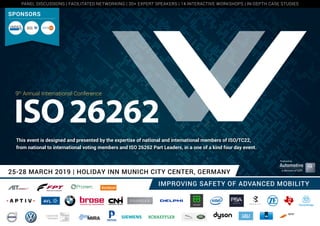 25-28 MARCH 2019 | HOLIDAY INN MUNICH CITY CENTER, GERMANY
IMPROVING SAFETY OF ADVANCED MOBILITY
Produced by
9th
Annual International Conference
This event is designed and presented by the expertise of national and international members of ISO/TC22,
from national to international voting members and ISO 26262 Part Leaders, in a one of a kind four day event.
SPONSORS
PANEL DISCUSSIONS | FACILITATED NETWORKING | 30+ EXPERT SPEAKERS | 14 INTERACTIVE WORKSHOPS | IN-DEPTH CASE STUDIES
 