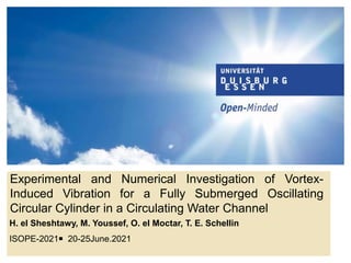 Experimental and Numerical Investigation of Vortex-
Induced Vibration for a Fully Submerged Oscillating
Circular Cylinder in a Circulating Water Channel
H. el Sheshtawy, M. Youssef, O. el Moctar, T. E. Schellin
ISOPE-2021￭ 20-25June.2021
 