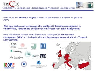ISOPE-2013
Anchorage
ISOPE-2013
Anchorage
Collaborative, Complex, and Critical Decision Processes in Evolving Crises
 
•TRIDEC is a IT Research Project in the European Union’s Framework Programme 
(FP7) 
•New approaches and technologies for intelligent information management in
collaborative, complex and critical decision processes in earth management.
•This presentation focuses on the architecture  developed for natural crisis
management (NCM) and the light-, mid- and heavyweight demonstrators for Tsunami
Early Warning.
 
 