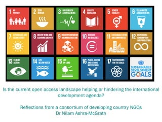 Is the current open access landscape helping or hindering the international
development agenda?
Reflections from a consortium of developing country NGOs
Dr Nilam Ashra-McGrath
 