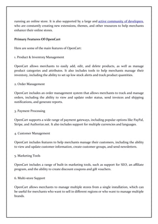 running an online store. It is also supported by a large and active community of developers,
who are constantly creating new extensions, themes, and other resources to help merchants
enhance their online stores.
Primary Features Of OpenCart
Here are some of the main features of OpenCart:
1. Product & Inventory Management
OpenCart allows merchants to easily add, edit, and delete products, as well as manage
product categories and attributes. It also includes tools to help merchants manage their
inventory, including the ability to set up low stock alerts and track product quantities.
2. Order Management
OpenCart includes an order management system that allows merchants to track and manage
orders, including the ability to view and update order status, send invoices and shipping
notifications, and generate reports.
3. Payment Processing
OpenCart supports a wide range of payment gateways, including popular options like PayPal,
Stripe, and Authorize.net. It also includes support for multiple currencies and languages.
4. Customer Management
OpenCart includes features to help merchants manage their customers, including the ability
to view and update customer information, create customer groups, and send newsletters.
5. Marketing Tools
OpenCart includes a range of built-in marketing tools, such as support for SEO, an affiliate
program, and the ability to create discount coupons and gift vouchers.
6. Multi-store Support
OpenCart allows merchants to manage multiple stores from a single installation, which can
be useful for merchants who want to sell in different regions or who want to manage multiple
brands.
 