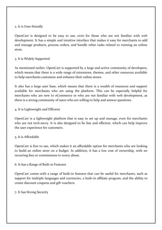 2. It is User-friendly
OpenCart is designed to be easy to use, even for those who are not familiar with web
development. It has a simple and intuitive interface that makes it easy for merchants to add
and manage products, process orders, and handle other tasks related to running an online
store.
3. It is Widely Supported
As mentioned earlier, OpenCart is supported by a large and active community of developers,
which means that there is a wide range of extensions, themes, and other resources available
to help merchants customize and enhance their online stores.
It also has a large user base, which means that there is a wealth of resources and support
available for merchants who are using the platform. This can be especially helpful for
merchants who are new to eCommerce or who are not familiar with web development, as
there is a strong community of users who are willing to help and answer questions.
4. It is Lightweight and Efficient
OpenCart is a lightweight platform that is easy to set up and manage, even for merchants
who are not tech-savvy. It is also designed to be fast and efficient, which can help improve
the user experience for customers.
5. It is Affordable
OpenCart is free to use, which makes it an affordable option for merchants who are looking
to build an online store on a budget. In addition, it has a low cost of ownership, with no
recurring fees or commissions to worry about.
6. It has a Range of Built-in Features
OpenCart comes with a range of built-in features that can be useful for merchants, such as
support for multiple languages and currencies, a built-in affiliate program, and the ability to
create discount coupons and gift vouchers.
7. It has Strong Security
 