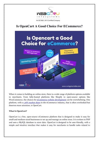 Is OpenCart A Good Choice For ECommerce?
When it comes to building an online store, there is a wide range of platform options available
to merchants. From fully-hosted platforms like Shopify to open-source options like
WooCommerce, the choices for eCommerce website development can be overwhelming. One
platform, with a 1.76% market share in the eCommerce industry, that is often overlooked but
deserves more attention, is OpenCart.
What Is OpenCart?
OpenCart is a free, open-source eCommerce platform that is designed to make it easy for
small and medium-sized businesses to set up and manage an online store. It is written in PHP
and uses a MySQL database to store data. OpenCart is designed to be user-friendly, with a
simple and intuitive interface that makes it easy for merchants to handle tasks related to
 