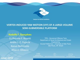 VORTEX-INDUCED YAW MOTION (VIY) OF A LARGE-VOLUME
                   SEMI-SUBMERSIBLE PLATFORM

           Rodolfo T. Gonçalves
           Guilherme F. Rosetti                               TPN – Numerical Offshore Tank
                                                         Department of Naval Architecture and Ocean
            André L. C. Fujarra                                          Engineering
                                                         Escola Politécnica – University of São Paulo
             Kazuo Nishimoto                                        São Paulo, SP, Brazil

             Allan C. Oliveira

Rodos| Greece | June | 2012
June | 2012                   The Twenty-second (2012) International Offshore and Polar Engineering Conference   1
 