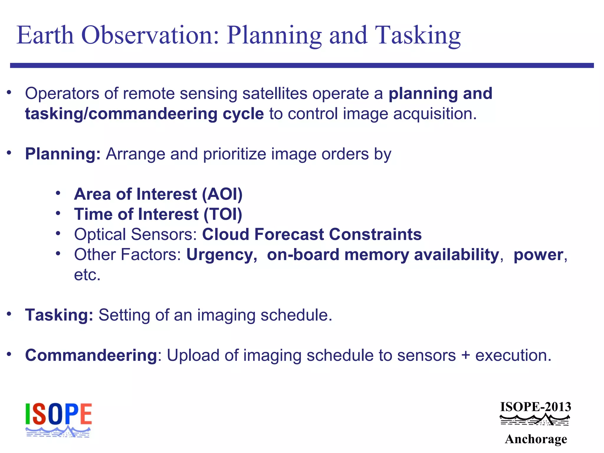 ISOPE-2013
Anchorage
Earth Observation: Planning and Tasking
• Operators of remote sensing satellites operate a planning and
tasking/commandeering cycle to control image acquisition.
• Planning: Arrange and prioritize image orders by
• Area of Interest (AOI)
• Time of Interest (TOI)
• Optical Sensors: Cloud Forecast Constraints
• Other Factors: Urgency, on-board memory availability, power,
etc.
• Tasking: Setting of an imaging schedule.
• Commandeering: Upload of imaging schedule to sensors + execution.
 