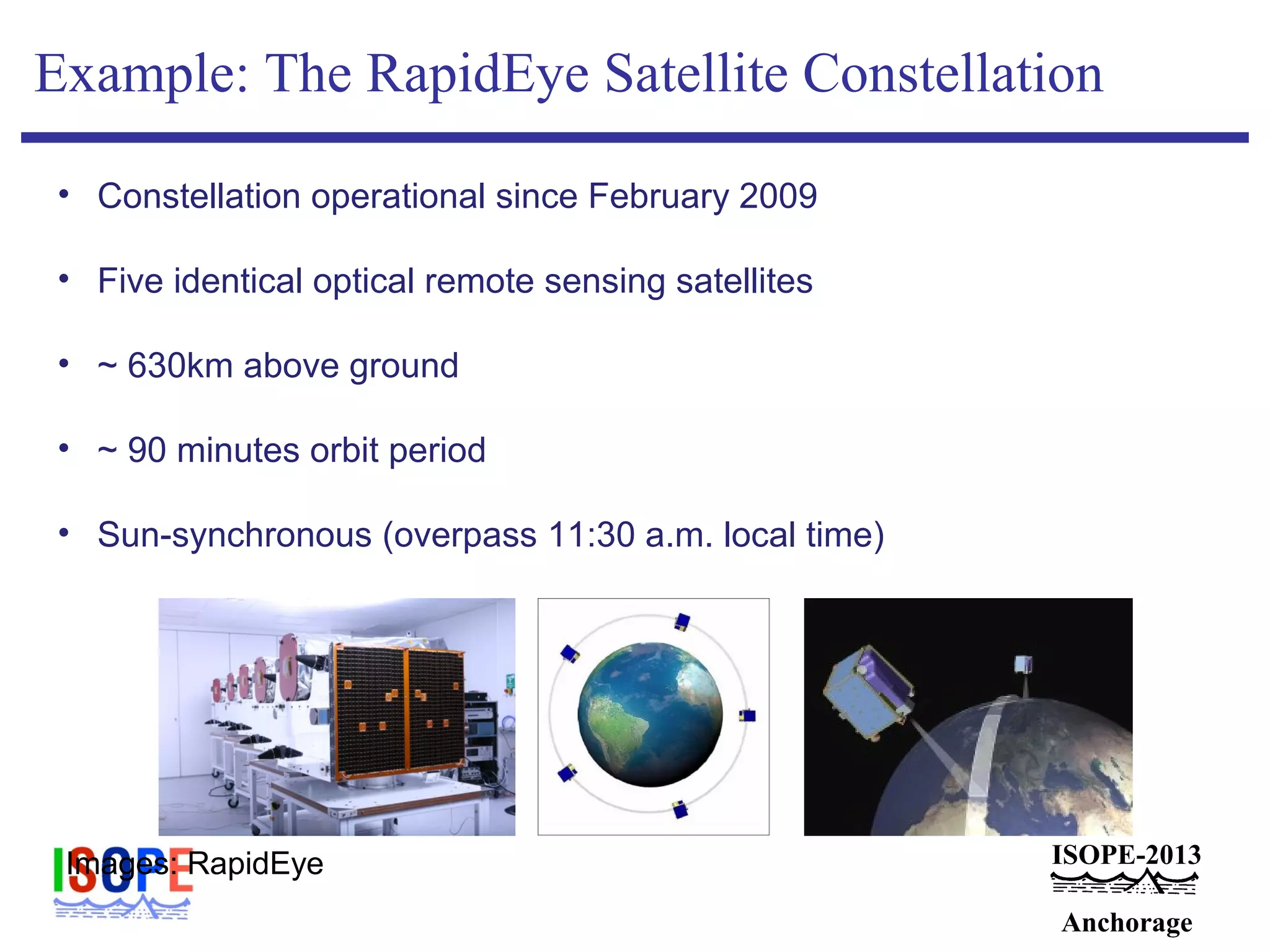 ISOPE-2013
Anchorage
Example: The RapidEye Satellite Constellation
• Constellation operational since February 2009
• Five identical optical remote sensing satellites
• ~ 630km above ground
• ~ 90 minutes orbit period
• Sun-synchronous (overpass 11:30 a.m. local time)
Images: RapidEye
 
