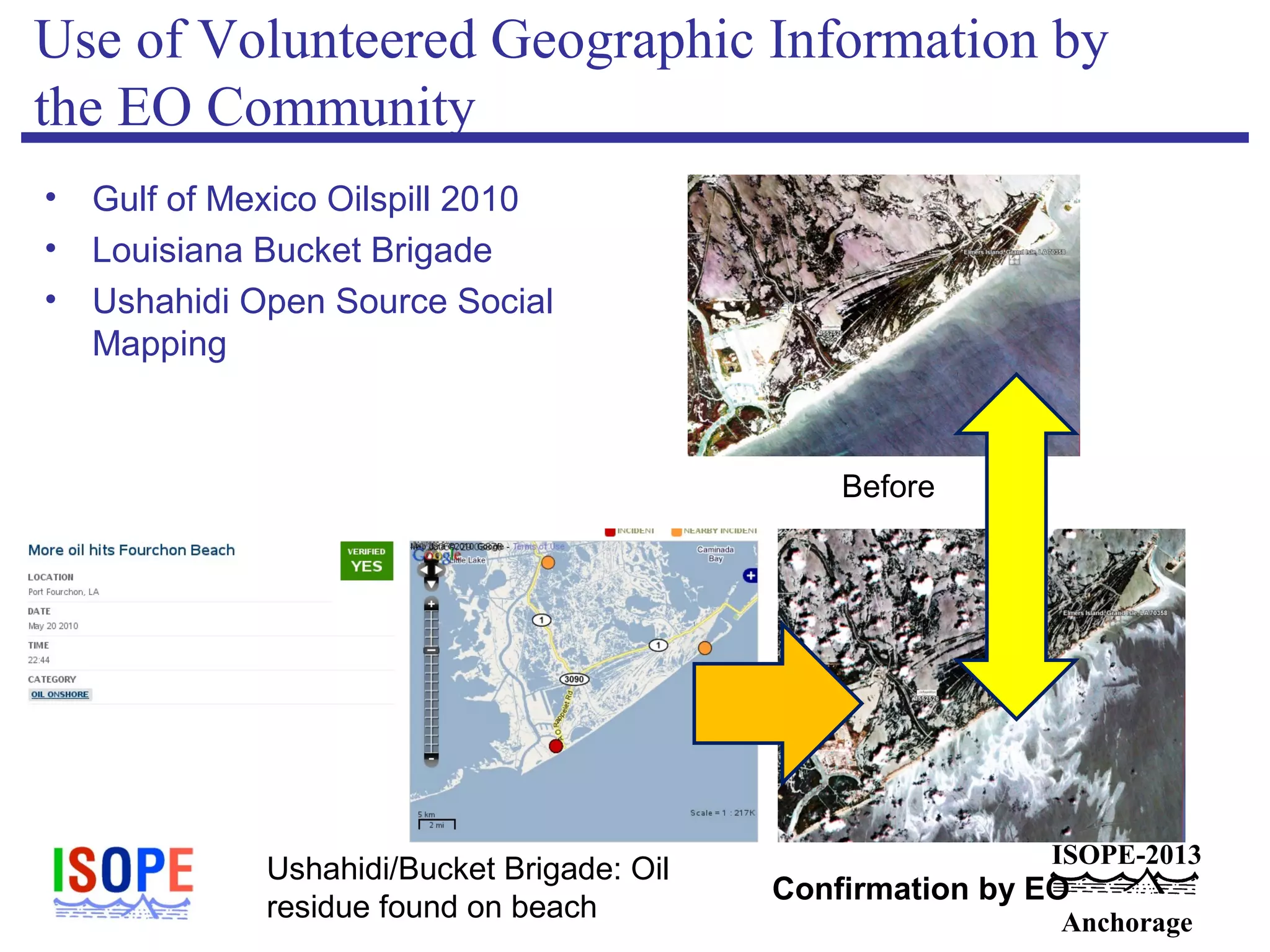 ISOPE-2013
Anchorage
Use of Volunteered Geographic Information by
the EO Community
• Gulf of Mexico Oilspill 2010
• Louisiana Bucket Brigade
• Ushahidi Open Source Social
Mapping
Before
Ushahidi/Bucket Brigade: Oil
residue found on beach
Confirmation by EO
 
