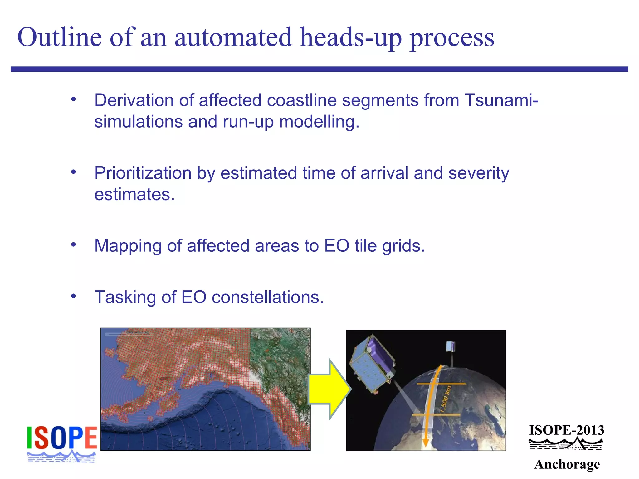 ISOPE-2013
Anchorage
Outline of an automated heads-up process
• Derivation of affected coastline segments from Tsunami-
simulations and run-up modelling.
• Prioritization by estimated time of arrival and severity
estimates.
• Mapping of affected areas to EO tile grids.
• Tasking of EO constellations.
 