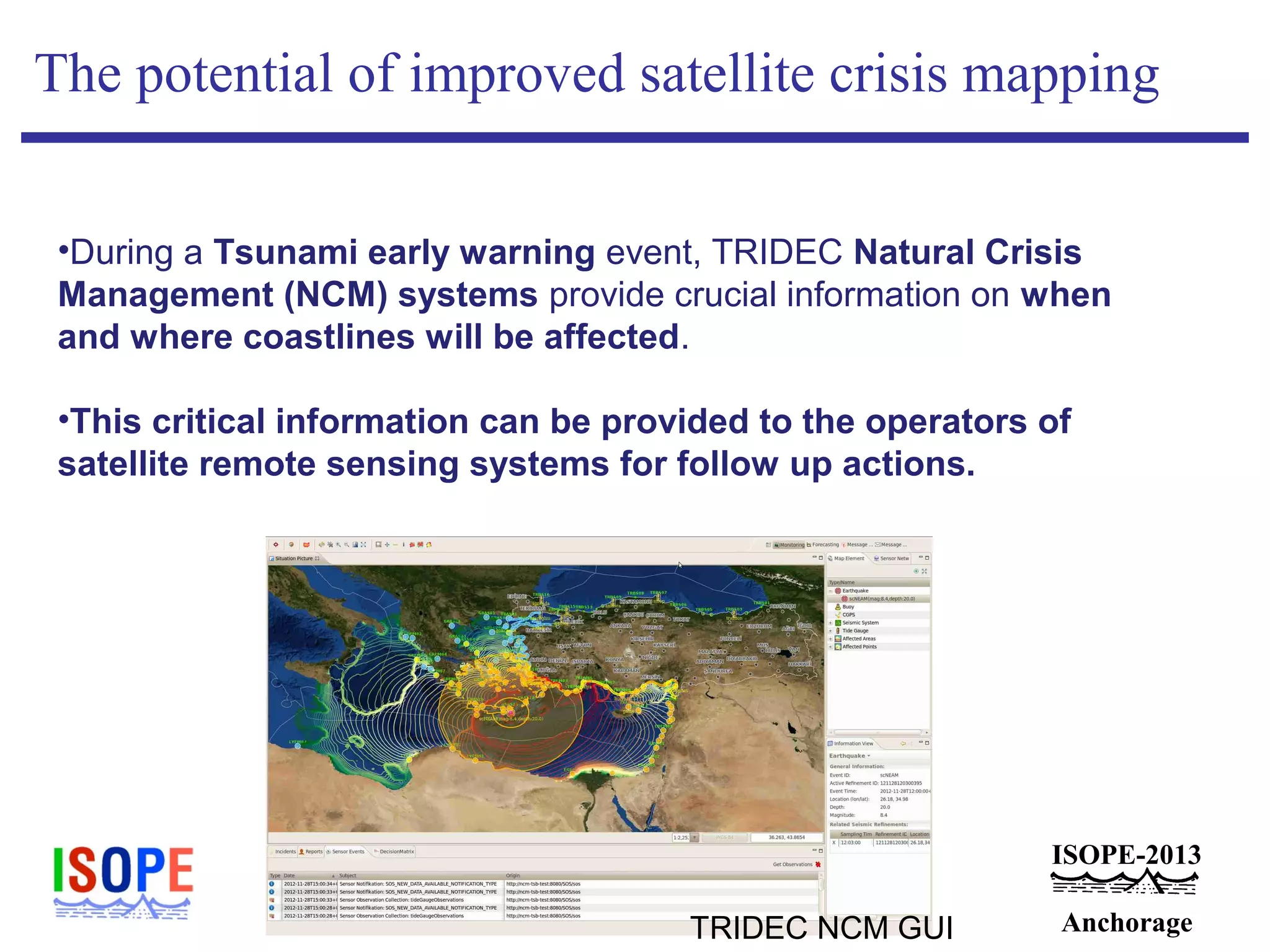 ISOPE-2013
Anchorage
The potential of improved satellite crisis mapping
•During a Tsunami early warning event, TRIDEC Natural Crisis
Management (NCM) systems provide crucial information on when
and where coastlines will be affected.
•This critical information can be provided to the operators of
satellite remote sensing systems for follow up actions.
TRIDEC NCM GUI
 