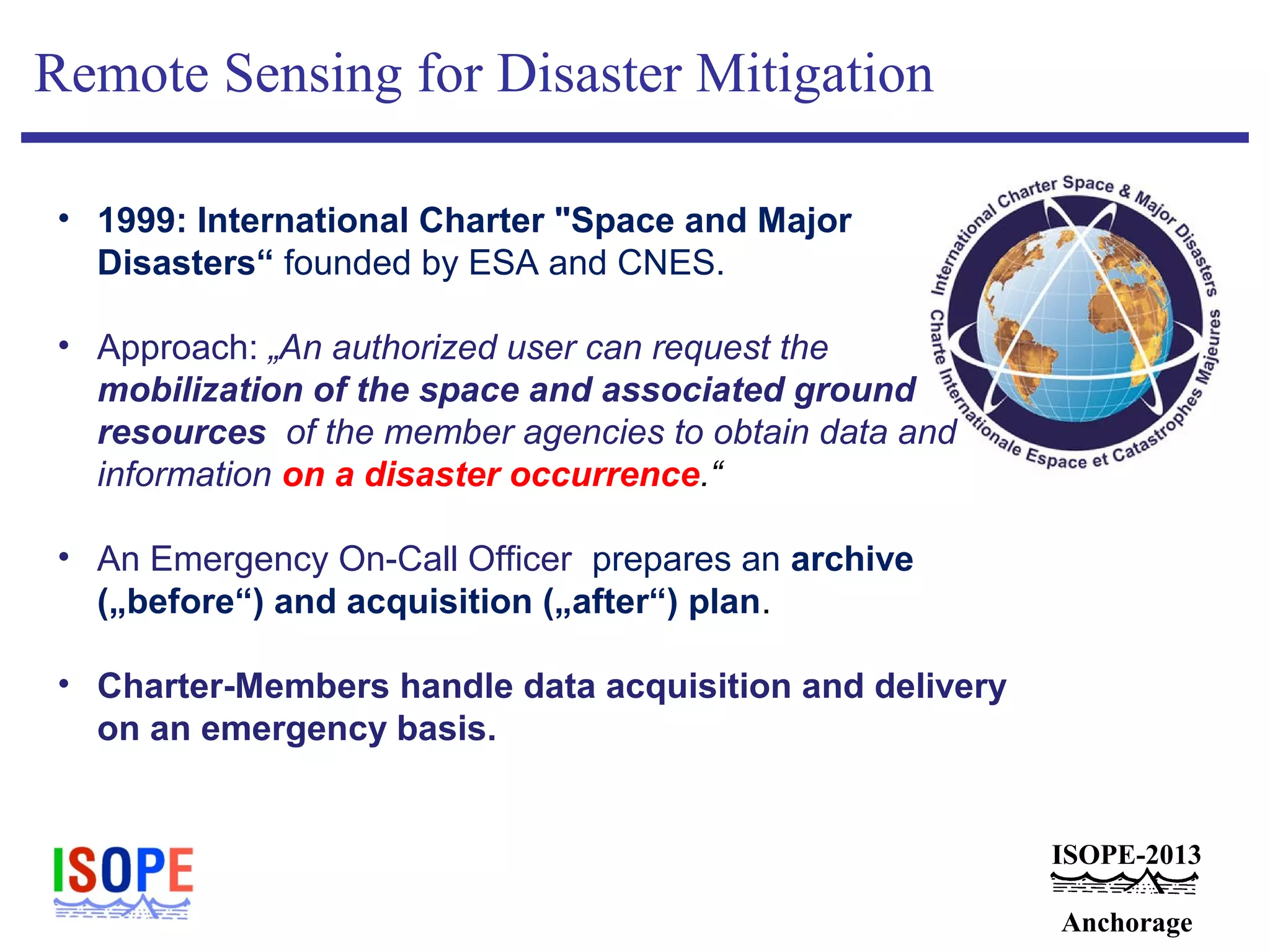 ISOPE-2013
Anchorage
Remote Sensing for Disaster Mitigation
• 1999: International Charter "Space and Major
Disasters“ founded by ESA and CNES.
• Approach: „An authorized user can request the
mobilization of the space and associated ground
resources of the member agencies to obtain data and
information on a disaster occurrence.“
• An Emergency On-Call Officer prepares an archive
(„before“) and acquisition („after“) plan.
• Charter-Members handle data acquisition and delivery
on an emergency basis.
 