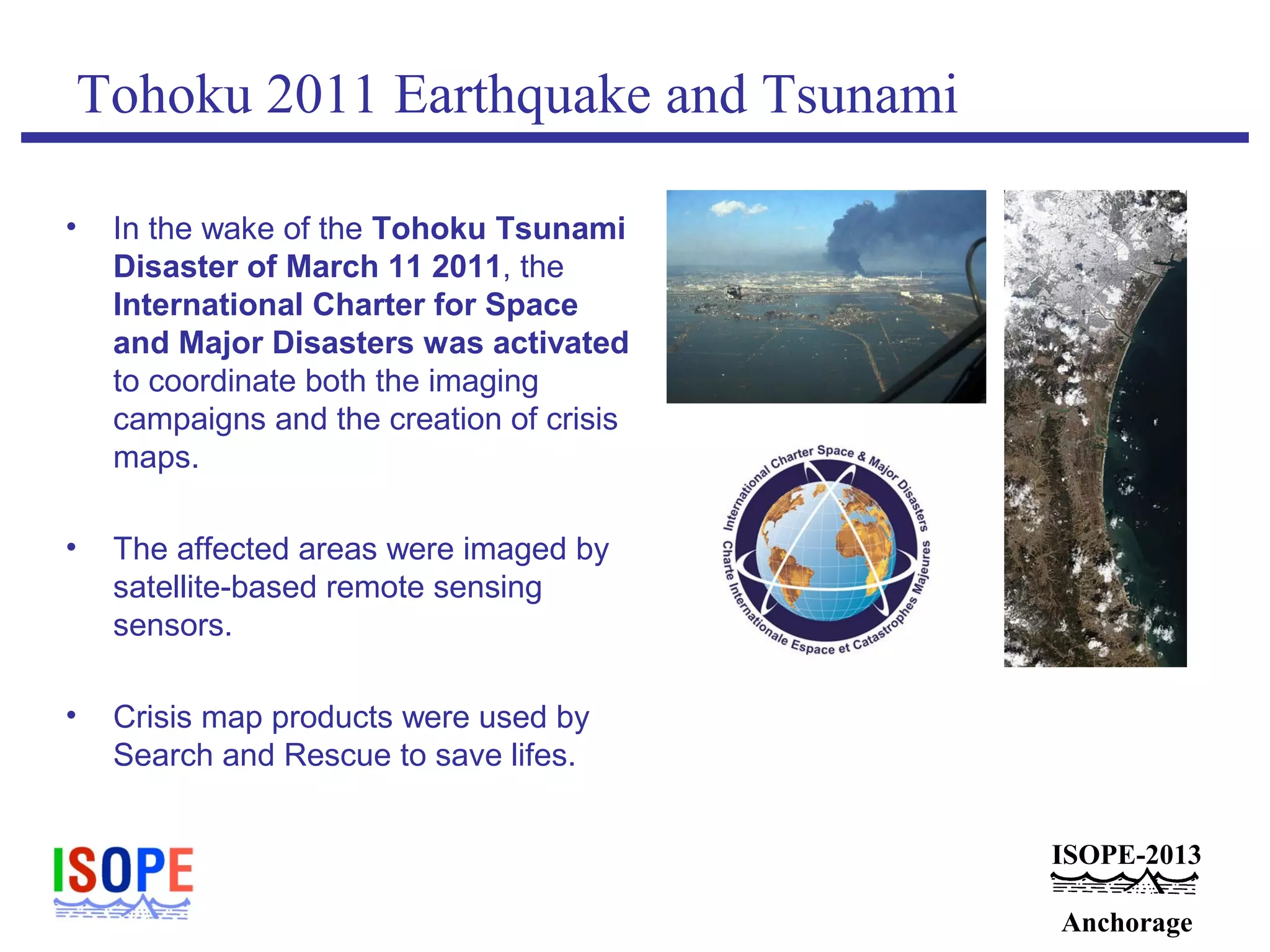 ISOPE-2013
Anchorage
Tohoku 2011 Earthquake and Tsunami
• In the wake of the Tohoku Tsunami
Disaster of March 11 2011, the
International Charter for Space
and Major Disasters was activated
to coordinate both the imaging
campaigns and the creation of crisis
maps.
• The affected areas were imaged by
satellite-based remote sensing
sensors.
• Crisis map products were used by
Search and Rescue to save lifes.
 