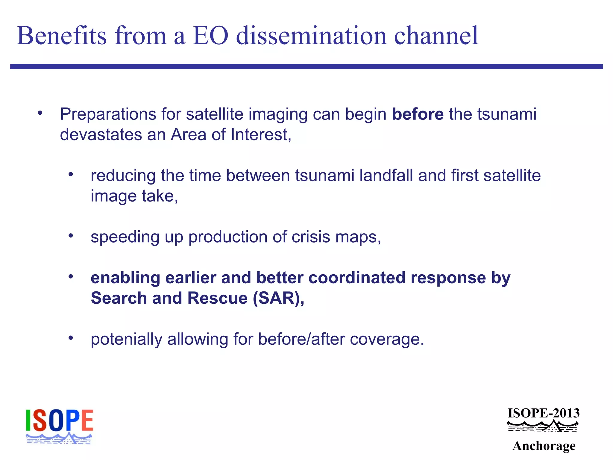 ISOPE-2013
Anchorage
Benefits from a EO dissemination channel
• Preparations for satellite imaging can begin before the tsunami
devastates an Area of Interest,
• reducing the time between tsunami landfall and first satellite
image take,
• speeding up production of crisis maps,
• enabling earlier and better coordinated response by
Search and Rescue (SAR),
• potenially allowing for before/after coverage.
 