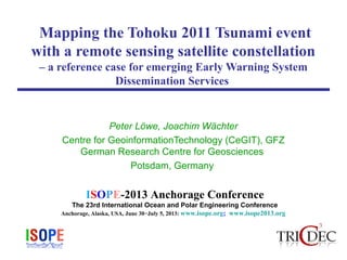 ISOPE-2013 Anchorage Conference
The 23rd International Ocean and Polar Engineering Conference
Anchorage, Alaska, USA, June 30−July 5, 2013: www.isope.org; www.isope2013.org
Mapping the Tohoku 2011 Tsunami event
with a remote sensing satellite constellation
– a reference case for emerging Early Warning System
Dissemination Services
Peter Löwe, Joachim Wächter
Centre for GeoinformationTechnology (CeGIT), GFZ
German Research Centre for Geosciences
Potsdam, Germany
 