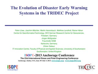 ISOPE-2013 Anchorage Conference
The 23rd International Ocean and Polar Engineering Conference
Anchorage, Alaska, USA, June 30−July 5, 2013: www.isope.org; www.isope2013.org
The Evolution of Disaster Early Warning
Systems in the TRIDEC Project
Peter Löwe, Joachim Wächter, Martin Hammitzsch, Matthias Lendholt, Rainer Häner
Centre for GeoinformationTechnology, GFZ German Research Centre for Geosciences,
Potsdam, Germany
Jürgen Moßgraber
Fraunhofer IOSB
Karlsruhe, Germany
Zoheir Sabeur
IT Innovation Centre, Faculty of Physical and Applied Sciences, University of Southampton
Southampton, United Kingdom
 