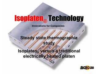 Isoplaten® Technology
                     Innovations for Composites




               Steady state thermographic
                          study
             Isoplaten® versus a traditional
                electrically heated platen

Acrolab Ltd.© 2010
 