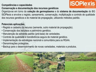 Competências e capacidades
Conservação e documentação dos recursos genéticos
Organiza-se em torno da coleção de germoplasma e do sistema de documentação do BG
ISOPlexis e envolve o registo, saneamento, conservação, multiplicação e controlo de qualidade
dos recursos genéticos e do material de propagação, utilizando métodos padrão.
Potenciais aplicações
• Registo e cadastro do recurso (semente, outro material de propagação).
• Conservação dos recursos e património genético.
• Manutenção da semente padrão (pré-base) de variedades.
• Controlo de qualidade e transferência segura de material genético.
• Implementação da estratégias nacional e comunitária para os RGAA.
• Denominações protegidas.
• Backup para o desenvolvimento de novas variedades, materiais e produtos.
 