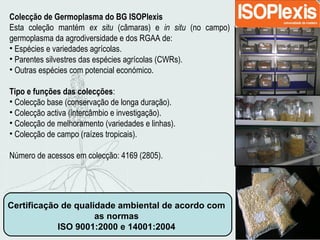 Certificação de qualidade ambiental de acordo com
as normas
ISO 9001:2000 e 14001:2004
Colecção de Germoplasma do BG ISOPlexis
Esta coleção mantém ex situ (câmaras) e in situ (no campo)
germoplasma da agrodiversidade e dos RGAA de:
• Espécies e variedades agrícolas.
• Parentes silvestres das espécies agrícolas (CWRs).
• Outras espécies com potencial económico.
Tipo e funções das colecções:
• Colecção base (conservação de longa duração).
• Colecção activa (intercâmbio e investigação).
• Colecção de melhoramento (variedades e linhas).
• Colecção de campo (raízes tropicais).
Número de acessos em colecção: 4169 (2805).
 